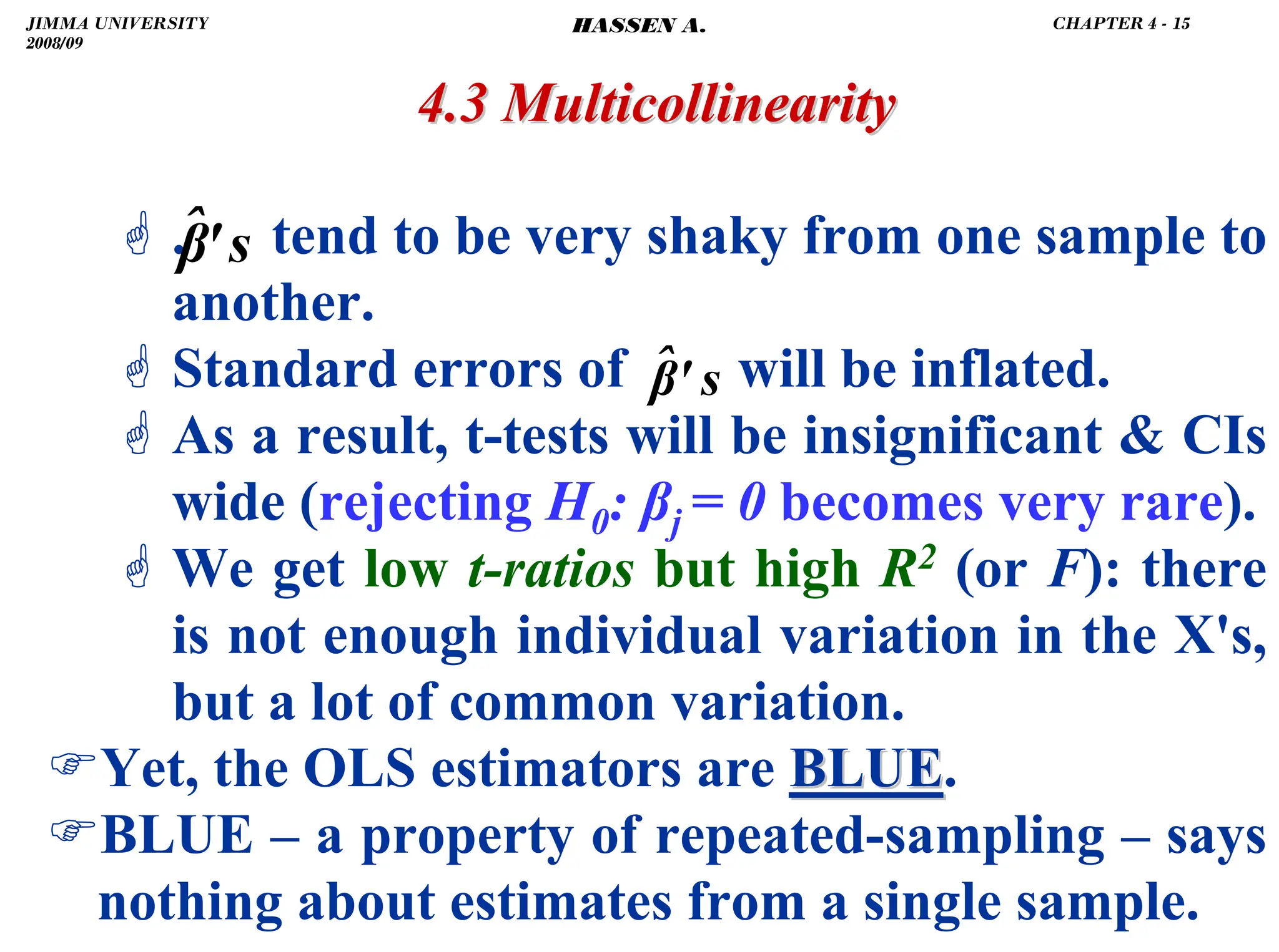 .
4.3 Multicollinearity
4.3 Multicollinearity
* . tend to be very shaky from one sample to
another.
* Standard errors of will be inflated.
* As a result, t-tests will be insignificant  CIs
wide (rejecting H0: βj = 0 becomes very rare).
* We get low t-ratios but high R2 (or F): there
is not enough individual variation in the X's,
but a lot of common variation.
)Yet, the OLS estimators are BLUE
BLUE.
)BLUE – a property of repeated-sampling – says
nothing about estimates from a single sample.
s
'
β̂
s
'
β̂
JIMMA UNIVERSITY
2008/09
CHAPTER 4 - 15
HASSEN A.
 