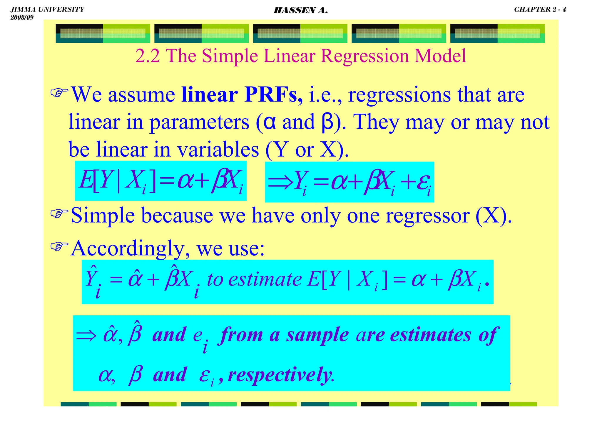 HASSEN ABDA
.
2.2 The Simple Linear Regression Model
We assume linear PRFs, i.e., regressions that are
linear in parameters (α and β). They may or may not
be linear in variables (Y or X).
Simple because we have only one regressor (X).
Accordingly, we use:
.
,
ˆ
,
ˆ
ly
respective
,
and
of
estimates
re
sample
a
from
and
i
a
i
e
ε
β
α
β
α
⇒
.
i
i X
X
Y
E
estimate
to
i
X
i
Y β
α
β
α +
=
+
= ]
|
[
ˆ
ˆ
ˆ
i
i X
X
Y
E β
α+
=
]
|
[ i
i
i X
Y ε
β
α +
+
=
⇒
JIMMA UNIVERSITY
2008/09
CHAPTER 2 - 4
HASSEN A.
 