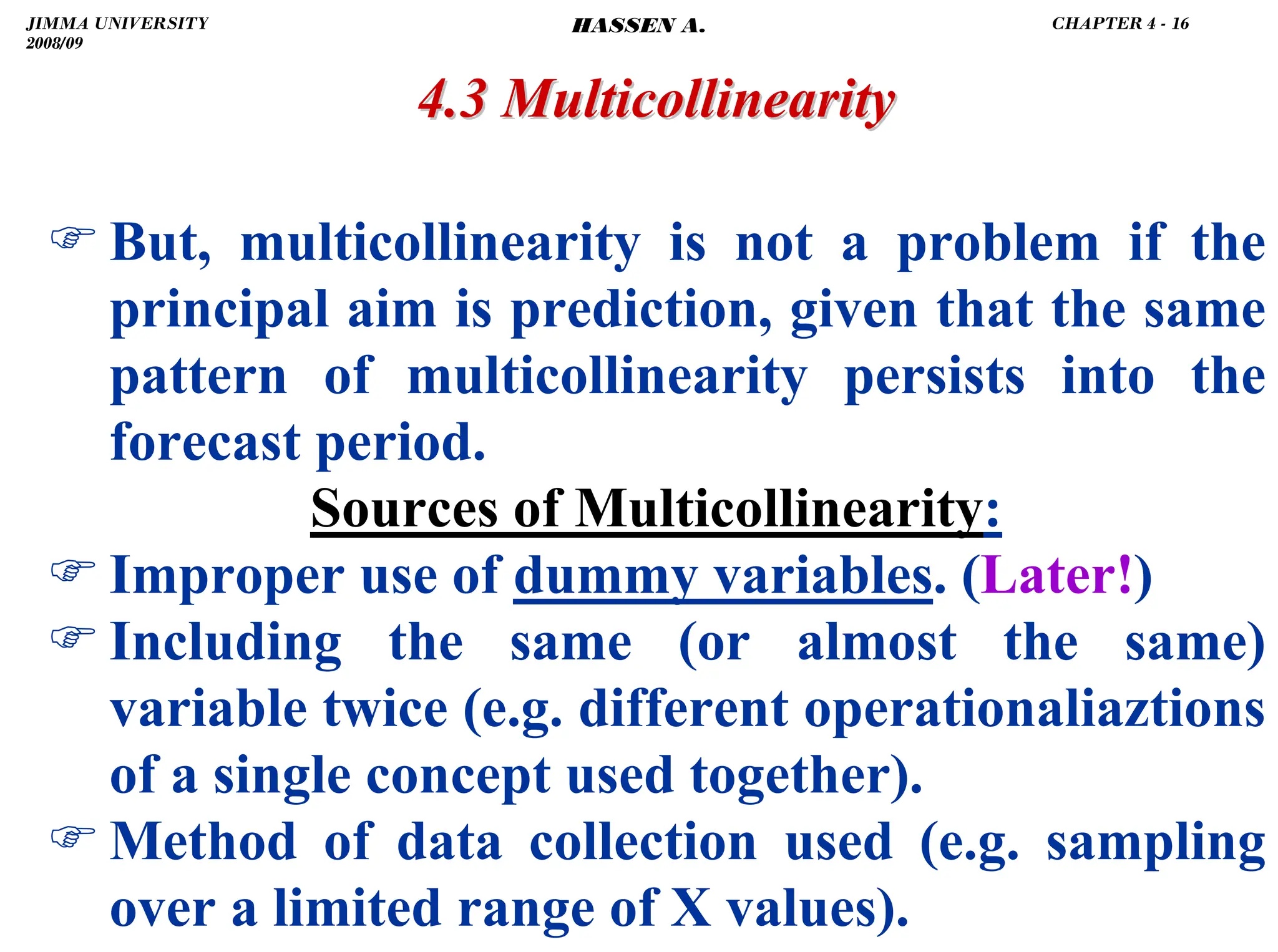 .
4.3 Multicollinearity
4.3 Multicollinearity
) But, multicollinearity is not a problem if the
principal aim is prediction, given that the same
pattern of multicollinearity persists into the
forecast period.
Sources of Multicollinearity:
) Improper use of dummy variables. (Later!)
) Including the same (or almost the same)
variable twice (e.g. different operationaliaztions
of a single concept used together).
) Method of data collection used (e.g. sampling
over a limited range of X values).
JIMMA UNIVERSITY
2008/09
CHAPTER 4 - 16
HASSEN A.
 
