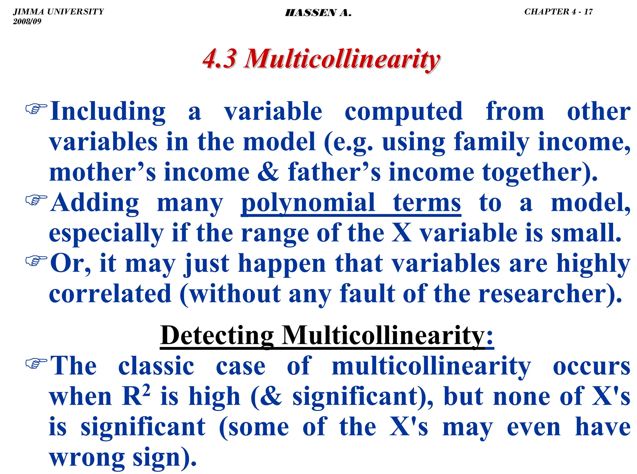 .
4.3 Multicollinearity
4.3 Multicollinearity
)Including a variable computed from other
variables in the model (e.g. using family income,
mother’s income  father’s income together).
)Adding many polynomial terms to a model,
especially if the range of the X variable is small.
)Or, it may just happen that variables are highly
correlated (without any fault of the researcher).
Detecting Multicollinearity:
)The classic case of multicollinearity occurs
when R2 is high ( significant), but none of X's
is significant (some of the X's may even have
wrong sign).
JIMMA UNIVERSITY
2008/09
CHAPTER 4 - 17
HASSEN A.
 