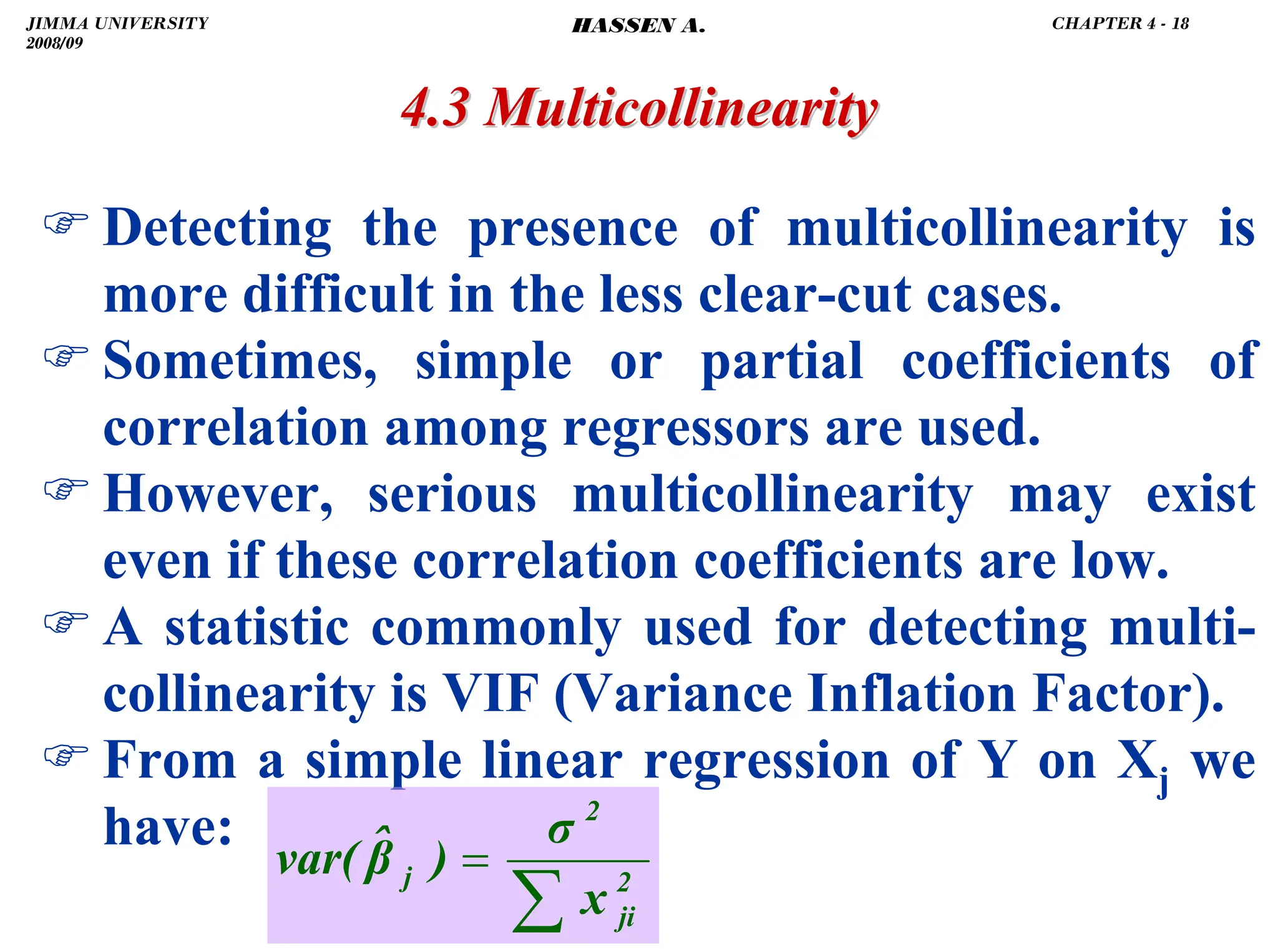 .
4.3 Multicollinearity
4.3 Multicollinearity
) Detecting the presence of multicollinearity is
more difficult in the less clear-cut cases.
) Sometimes, simple or partial coefficients of
correlation among regressors are used.
) However, serious multicollinearity may exist
even if these correlation coefficients are low.
) A statistic commonly used for detecting multi-
collinearity is VIF (Variance Inflation Factor).
) From a simple linear regression of Y on Xj we
have:
∑
= 2
ji
2
j
x
σ
)
β̂
var(
JIMMA UNIVERSITY
2008/09
CHAPTER 4 - 18
HASSEN A.
 
