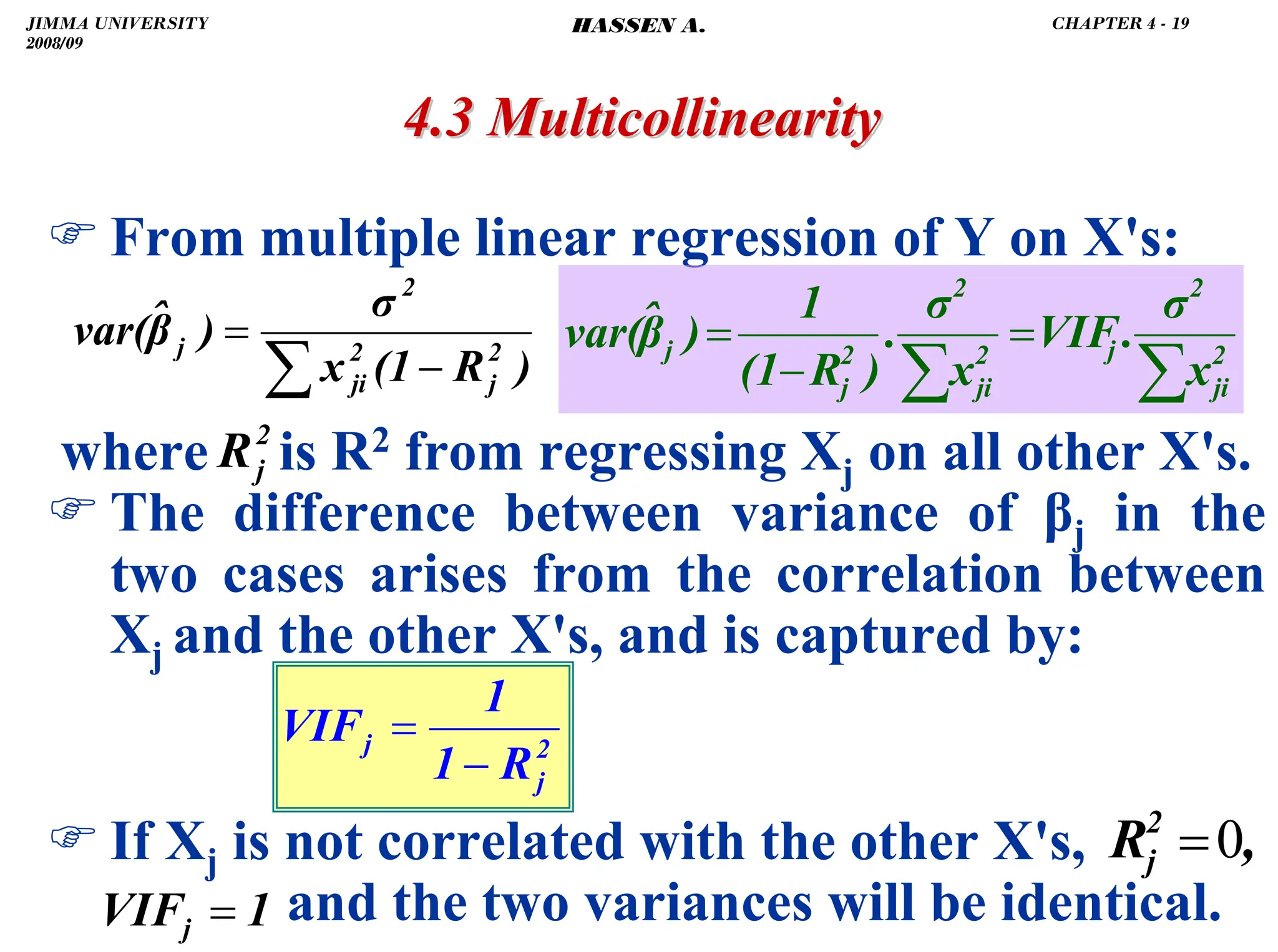 .
4.3 Multicollinearity
4.3 Multicollinearity
) From multiple linear regression of Y on X's:
where is R2 from regressing Xj on all other X's.
) The difference between variance of βj in the
two cases arises from the correlation between
Xj and the other X's, and is captured by:
) If Xj is not correlated with the other X's,
and the two variances will be identical.
)
R
(1
x
σ
)
β̂
var( 2
j
2
ji
2
j
−
=
∑
2
j
R
2
j
j
R
1
1
VIF
−
=
∑
∑
=
−
= 2
ji
2
j
2
ji
2
2
j
j
x
σ
.
VIF
x
σ
.
)
R
(1
1
)
β̂
var(
1
VIFj =
,
R2
j 0
=
JIMMA UNIVERSITY
2008/09
CHAPTER 4 - 19
HASSEN A.
 