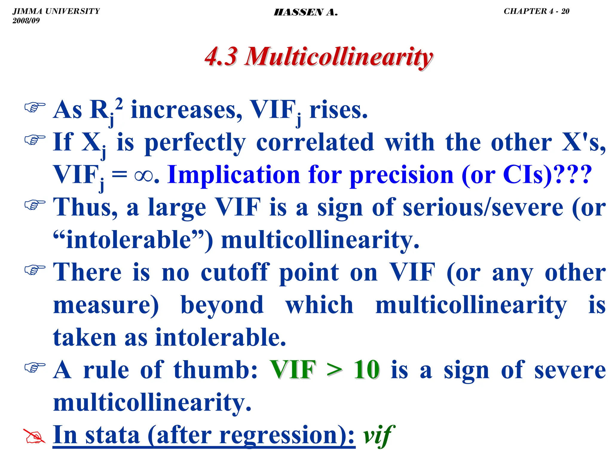 .
4.3 Multicollinearity
4.3 Multicollinearity
) As Rj
2 increases, VIFj rises.
) If Xj is perfectly correlated with the other X's,
VIFj = ∞. Implication for precision (or CIs)???
) Thus, a large VIF is a sign of serious/severe (or
“intolerable”) multicollinearity.
) There is no cutoff point on VIF (or any other
measure) beyond which multicollinearity is
taken as intolerable.
) A rule of thumb: VIF  10
VIF  10 is a sign of severe
multicollinearity.
# In stata (after regression): vif
JIMMA UNIVERSITY
2008/09
CHAPTER 4 - 20
HASSEN A.
 