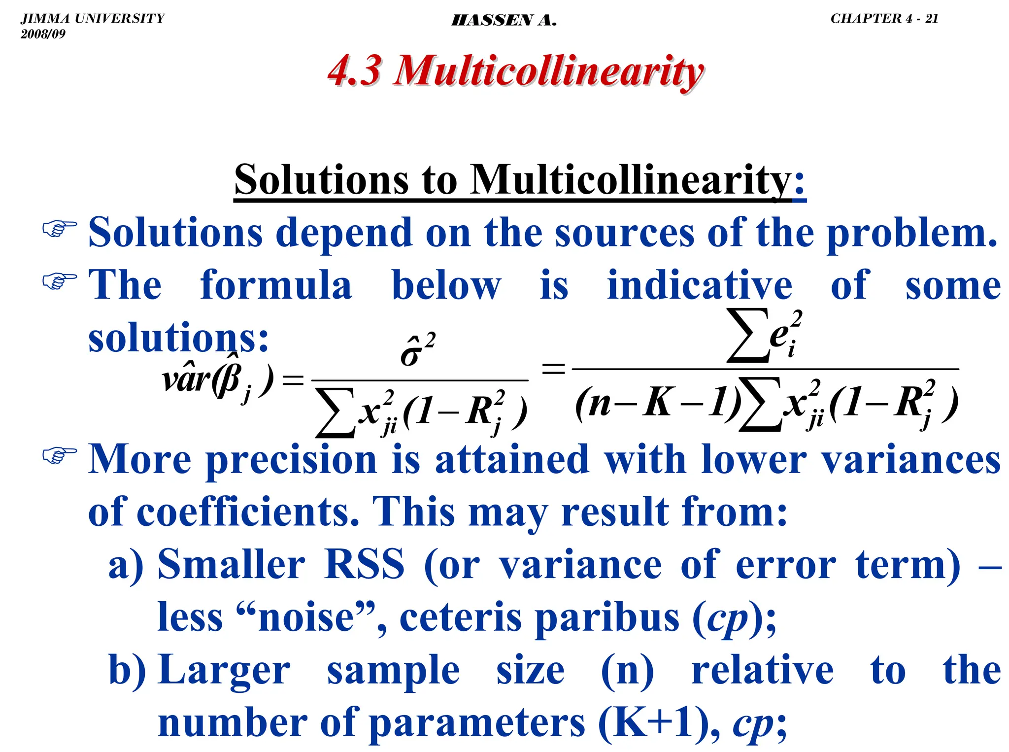 .
4.3 Multicollinearity
4.3 Multicollinearity
Solutions to Multicollinearity:
)Solutions depend on the sources of the problem.
)The formula below is indicative of some
solutions:
)More precision is attained with lower variances
of coefficients. This may result from:
a) Smaller RSS (or variance of error term) –
less “noise”, ceteris paribus (cp);
b) Larger sample size (n) relative to the
number of parameters (K+1), cp;
)
R
(1
x
1)
K
(n
e
2
j
2
ji
2
i
−
−
−
=
∑
∑
)
R
(1
x
σ̂
)
β̂
r(
â
v 2
j
2
ji
2
j
−
=
∑
JIMMA UNIVERSITY
2008/09
CHAPTER 4 - 21
HASSEN A.
 
