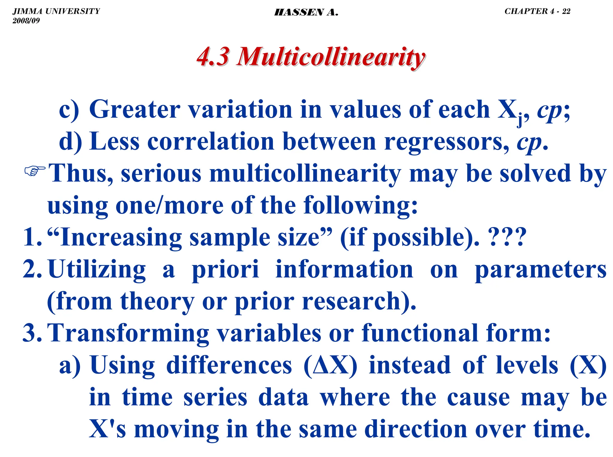 .
4.3 Multicollinearity
4.3 Multicollinearity
c) Greater variation in values of each Xj, cp;
d) Less correlation between regressors, cp.
)Thus, serious multicollinearity may be solved by
using one/more of the following:
1.“Increasing sample size” (if possible). ???
2.Utilizing a priori information on parameters
(from theory or prior research).
3.Transforming variables or functional form:
a) Using differences (ΔX) instead of levels (X)
in time series data where the cause may be
X's moving in the same direction over time.
JIMMA UNIVERSITY
2008/09
CHAPTER 4 - 22
HASSEN A.
 