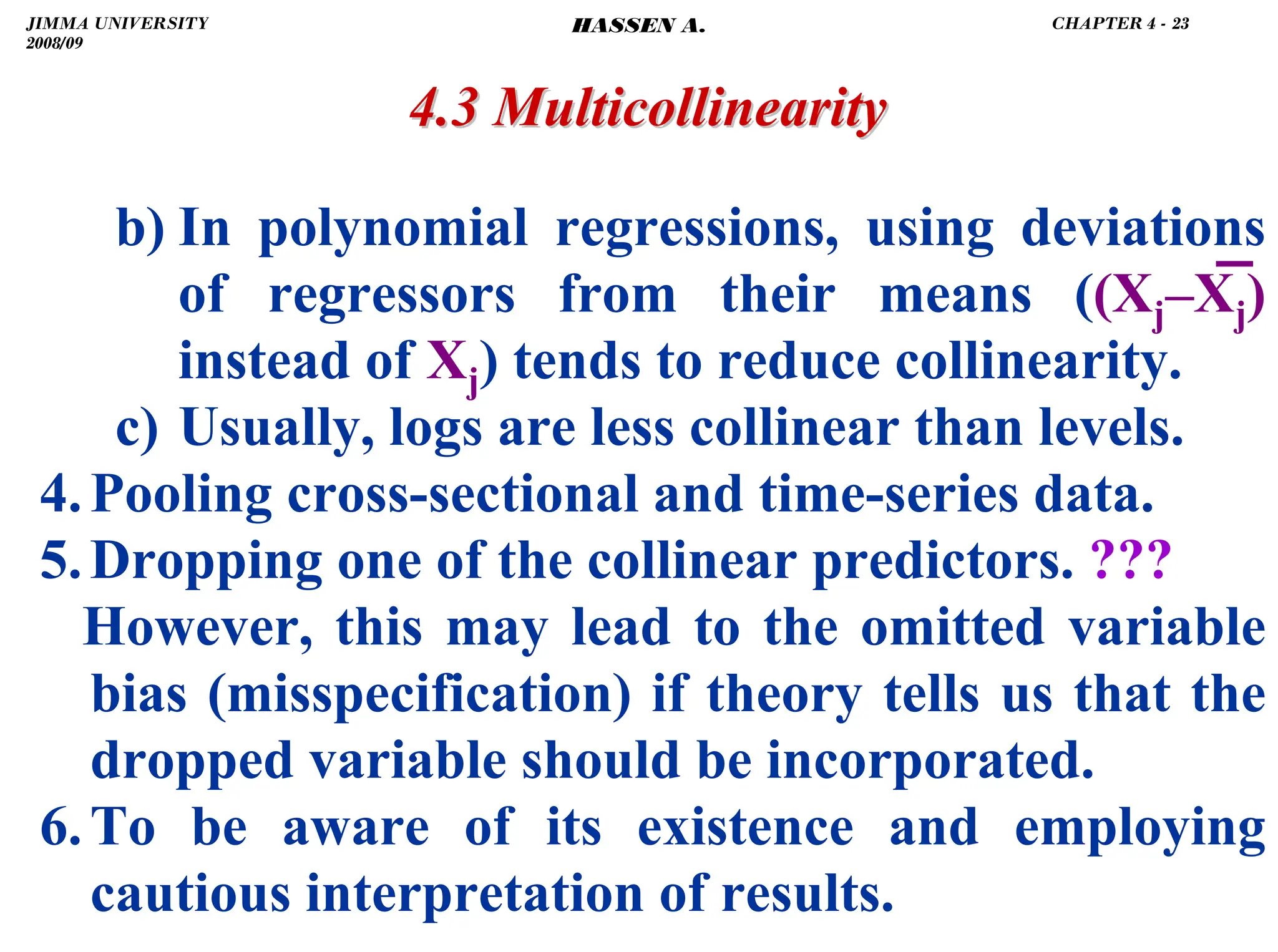 .
4.3 Multicollinearity
4.3 Multicollinearity
b) In polynomial regressions, using deviations
of regressors from their means ((Xj–X̅j)
instead of Xj) tends to reduce collinearity.
c) Usually, logs are less collinear than levels.
4.Pooling cross-sectional and time-series data.
5.Dropping one of the collinear predictors. ???
However, this may lead to the omitted variable
bias (misspecification) if theory tells us that the
dropped variable should be incorporated.
6.To be aware of its existence and employing
cautious interpretation of results.
JIMMA UNIVERSITY
2008/09
CHAPTER 4 - 23
HASSEN A.
 