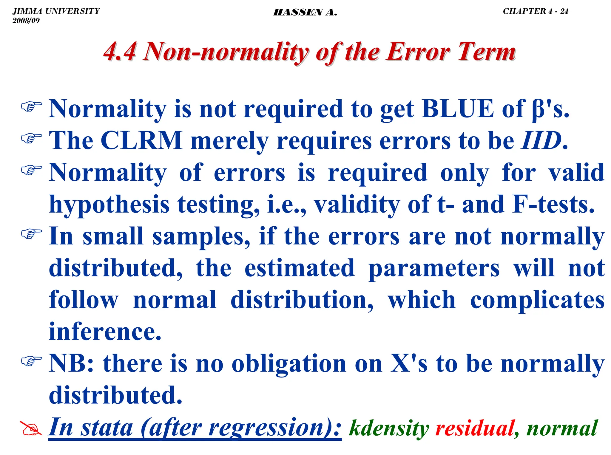 .
4.4 Non
4.4 Non-
-normality of the Error Term
normality of the Error Term
)Normality is not required to get BLUE of β's.
)The CLRM merely requires errors to be IID.
)Normality of errors is required only for valid
hypothesis testing, i.e., validity of t- and F-tests.
)In small samples, if the errors are not normally
distributed, the estimated parameters will not
follow normal distribution, which complicates
inference.
)NB: there is no obligation on X's to be normally
distributed.
# In stata (after regression): kdensity residual, normal
JIMMA UNIVERSITY
2008/09
CHAPTER 4 - 24
HASSEN A.
 