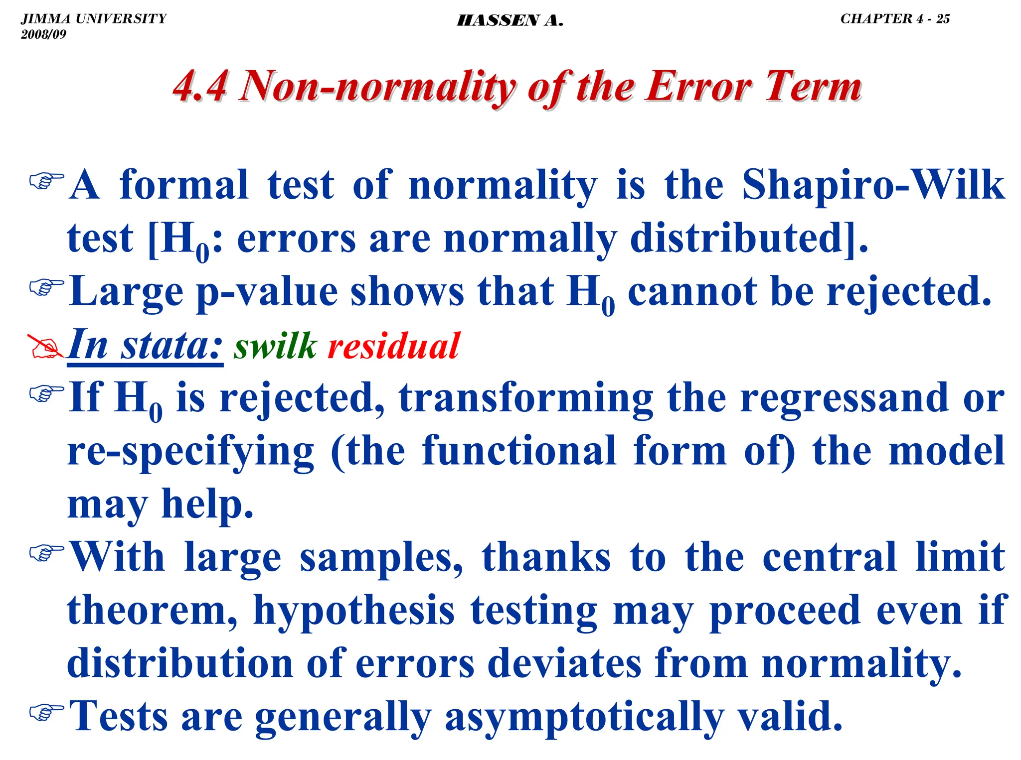 .
4.4 Non
4.4 Non-
-normality of the Error Term
normality of the Error Term
)A formal test of normality is the Shapiro-Wilk
test [H0: errors are normally distributed].
)Large p-value shows that H0 cannot be rejected.
#In stata: swilk residual
)If H0 is rejected, transforming the regressand or
re-specifying (the functional form of) the model
may help.
)With large samples, thanks to the central limit
theorem, hypothesis testing may proceed even if
distribution of errors deviates from normality.
)Tests are generally asymptotically valid.
JIMMA UNIVERSITY
2008/09
CHAPTER 4 - 25
HASSEN A.
 