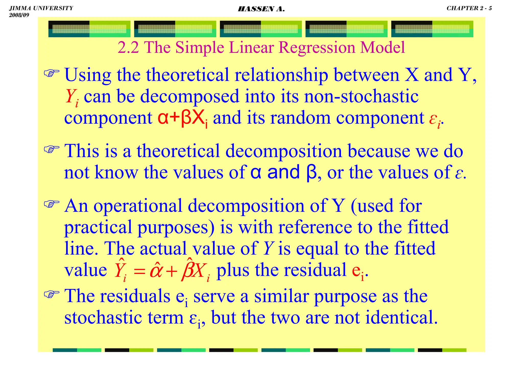 HASSEN ABDA
2.2 The Simple Linear Regression Model
Using the theoretical relationship between X and Y,
Yi can be decomposed into its non-stochastic
component α+βXi and its random component ɛi.
This is a theoretical decomposition because we do
not know the values of α and β, or the values of ɛ.
An operational decomposition of Y (used for
practical purposes) is with reference to the fitted
line. The actual value of Y is equal to the fitted
value plus the residual ei.
The residuals ei serve a similar purpose as the
stochastic term ɛi, but the two are not identical.
i
i X
Y β
α ˆ
ˆ
ˆ +
=
JIMMA UNIVERSITY
2008/09
CHAPTER 2 - 5
HASSEN A.
 