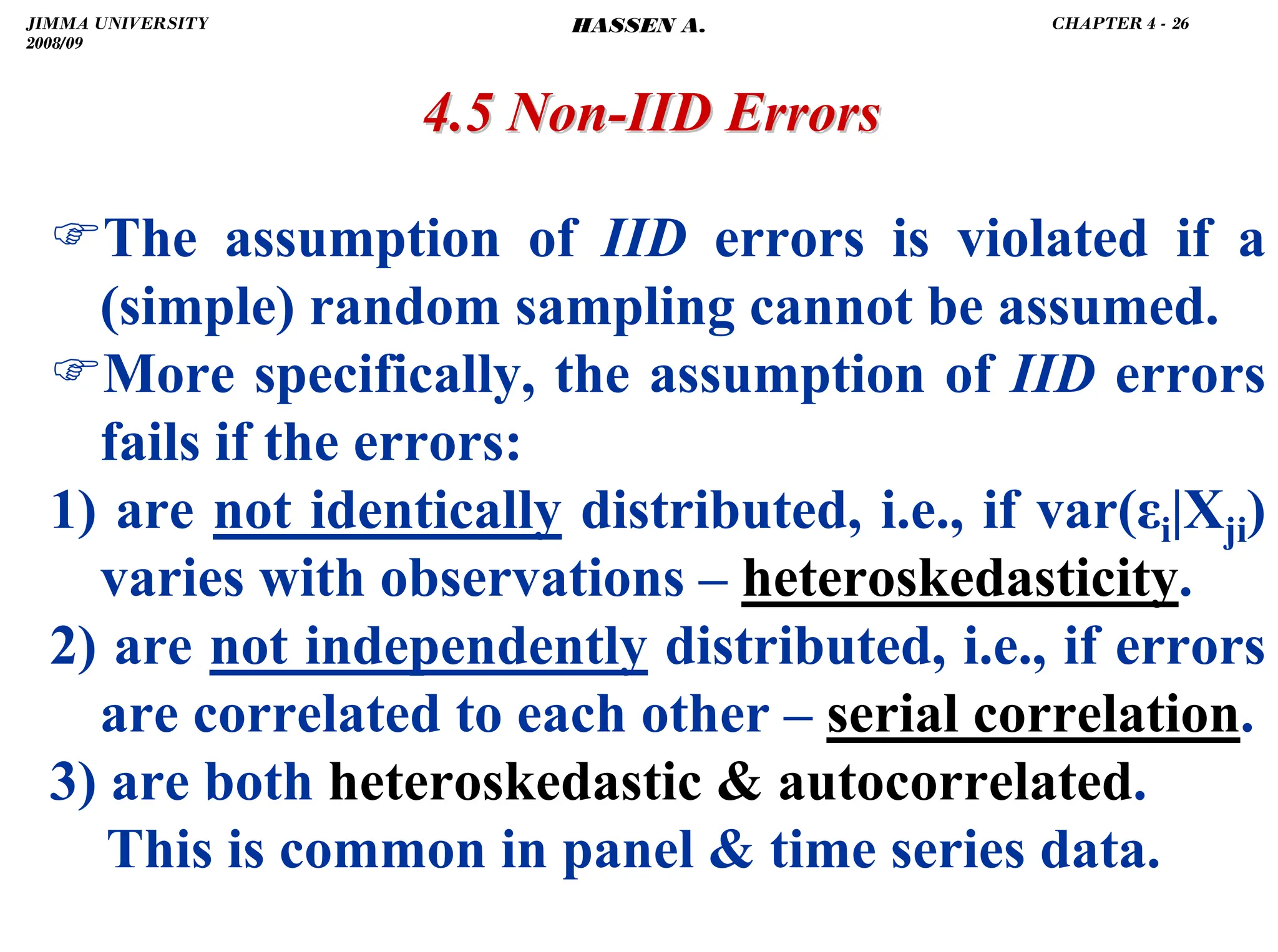 .
)The assumption of IID errors is violated if a
(simple) random sampling cannot be assumed.
)More specifically, the assumption of IID errors
fails if the errors:
1) are not identically distributed, i.e., if var(εi|Xji)
varies with observations – heteroskedasticity.
2) are not independently distributed, i.e., if errors
are correlated to each other – serial correlation.
3) are both heteroskedastic  autocorrelated.
This is common in panel  time series data.
4.5 Non
4.5 Non-
-IID Errors
IID Errors
JIMMA UNIVERSITY
2008/09
CHAPTER 4 - 26
HASSEN A.
 