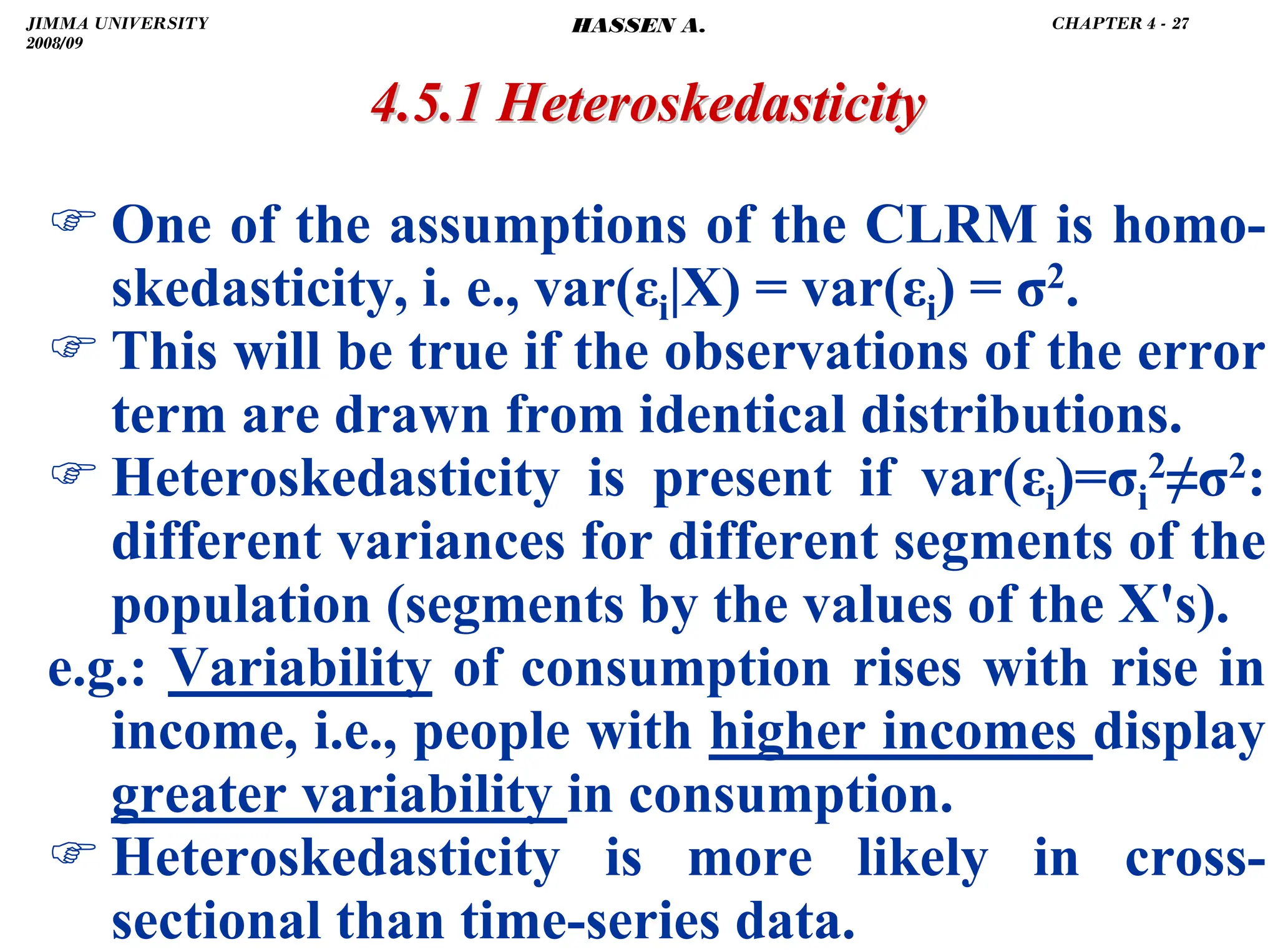 .
) One of the assumptions of the CLRM is homo-
skedasticity, i. e., var(εi|X) = var(εi) = σ2.
) This will be true if the observations of the error
term are drawn from identical distributions.
) Heteroskedasticity is present if var(εi)=σi
2≠σ2:
different variances for different segments of the
population (segments by the values of the X's).
e.g.: Variability of consumption rises with rise in
income, i.e., people with higher incomes display
greater variability in consumption.
) Heteroskedasticity is more likely in cross-
sectional than time-series data.
4.5.1
4.5.1 Heteroskedasticity
Heteroskedasticity
JIMMA UNIVERSITY
2008/09
CHAPTER 4 - 27
HASSEN A.
 