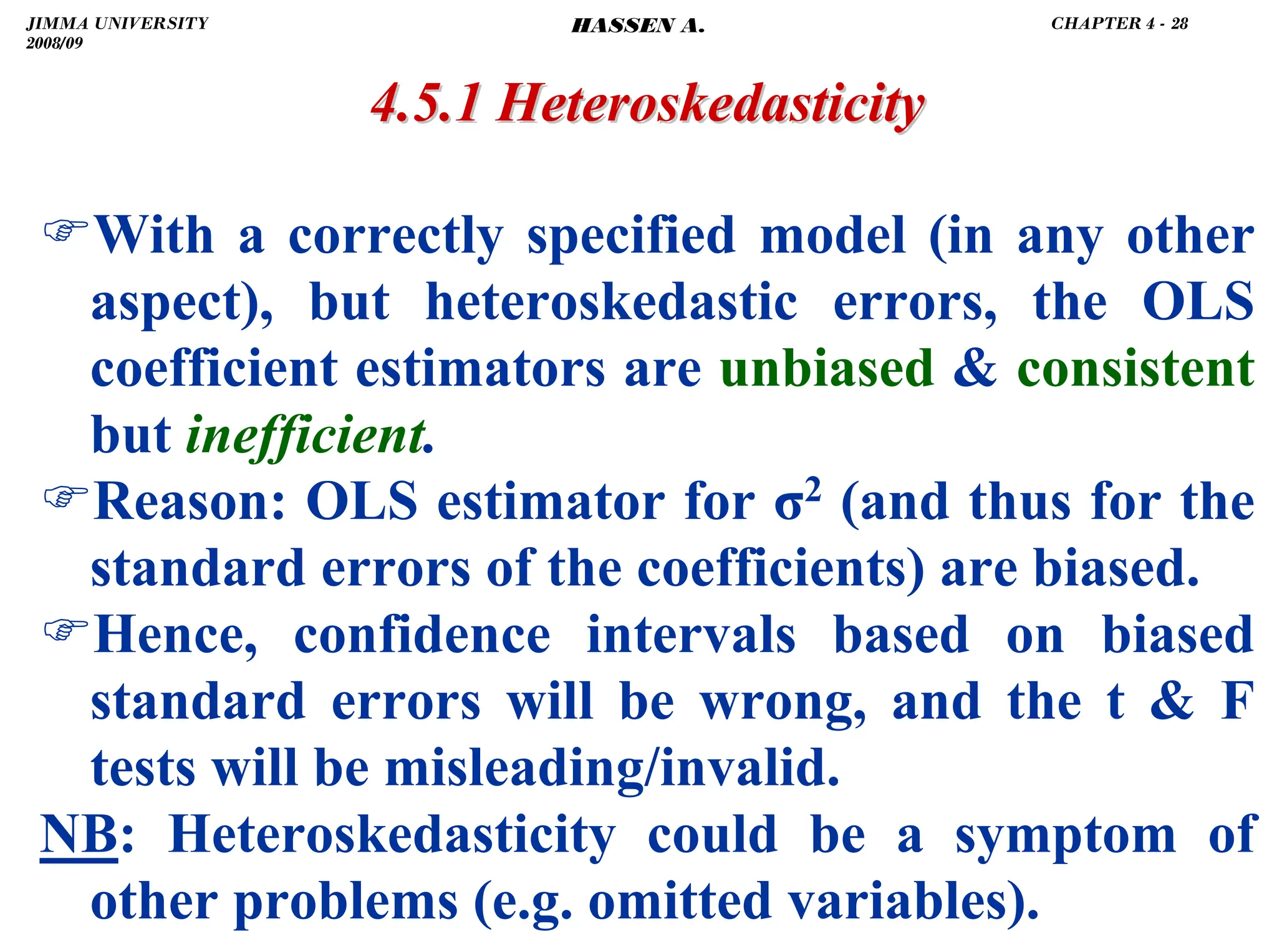 .
)With a correctly specified model (in any other
aspect), but heteroskedastic errors, the OLS
coefficient estimators are unbiased  consistent
but inefficient.
)Reason: OLS estimator for σ2 (and thus for the
standard errors of the coefficients) are biased.
)Hence, confidence intervals based on biased
standard errors will be wrong, and the t  F
tests will be misleading/invalid.
NB: Heteroskedasticity could be a symptom of
other problems (e.g. omitted variables).
4.5.1
4.5.1 Heteroskedasticity
Heteroskedasticity
JIMMA UNIVERSITY
2008/09
CHAPTER 4 - 28
HASSEN A.
 