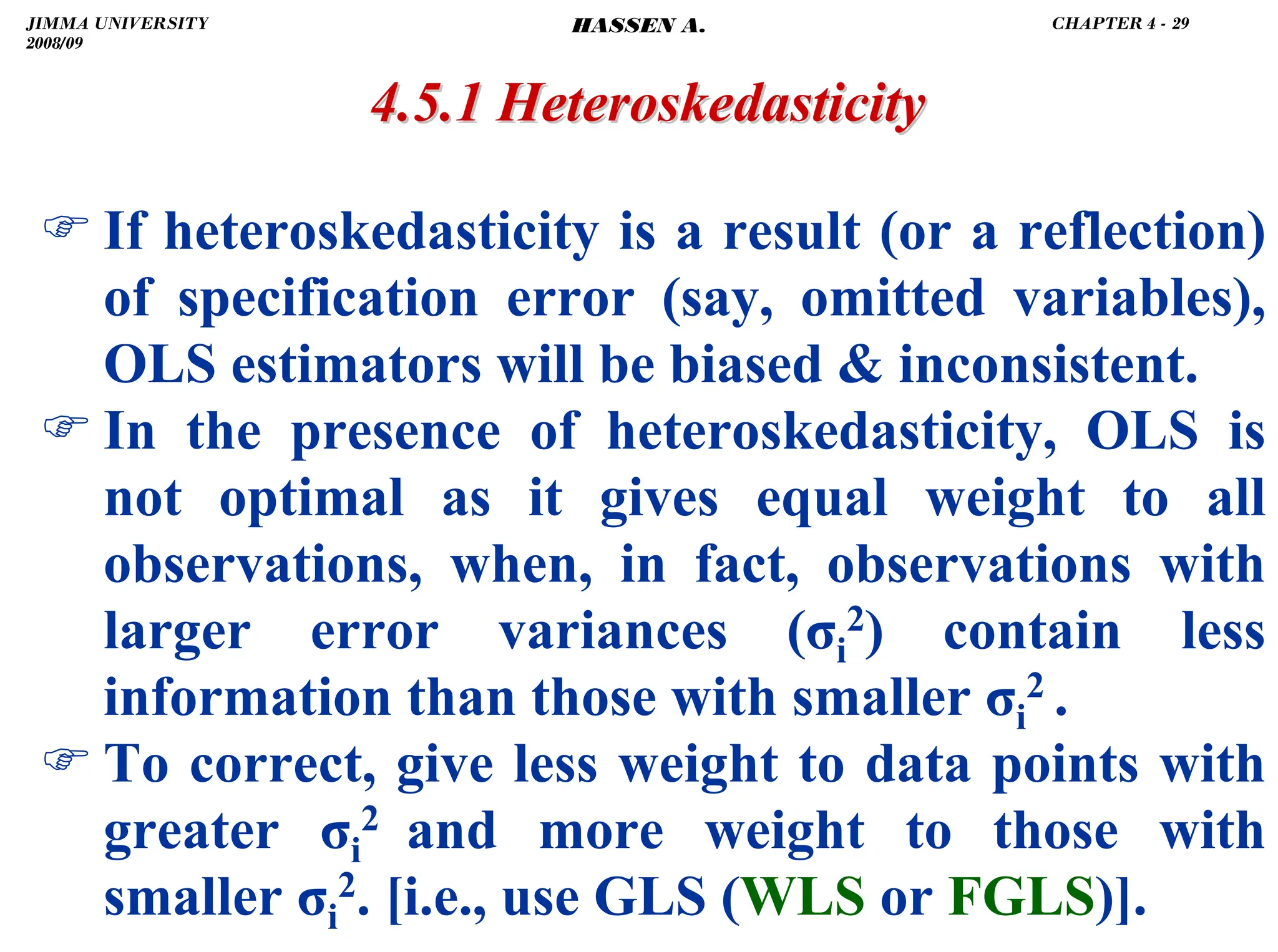 .
) If heteroskedasticity is a result (or a reflection)
of specification error (say, omitted variables),
OLS estimators will be biased  inconsistent.
) In the presence of heteroskedasticity, OLS is
not optimal as it gives equal weight to all
observations, when, in fact, observations with
larger error variances (σi
2) contain less
information than those with smaller σi
2 .
) To correct, give less weight to data points with
greater σi
2 and more weight to those with
smaller σi
2. [i.e., use GLS (WLS or FGLS)].
4.5.1
4.5.1 Heteroskedasticity
Heteroskedasticity
JIMMA UNIVERSITY
2008/09
CHAPTER 4 - 29
HASSEN A.
 