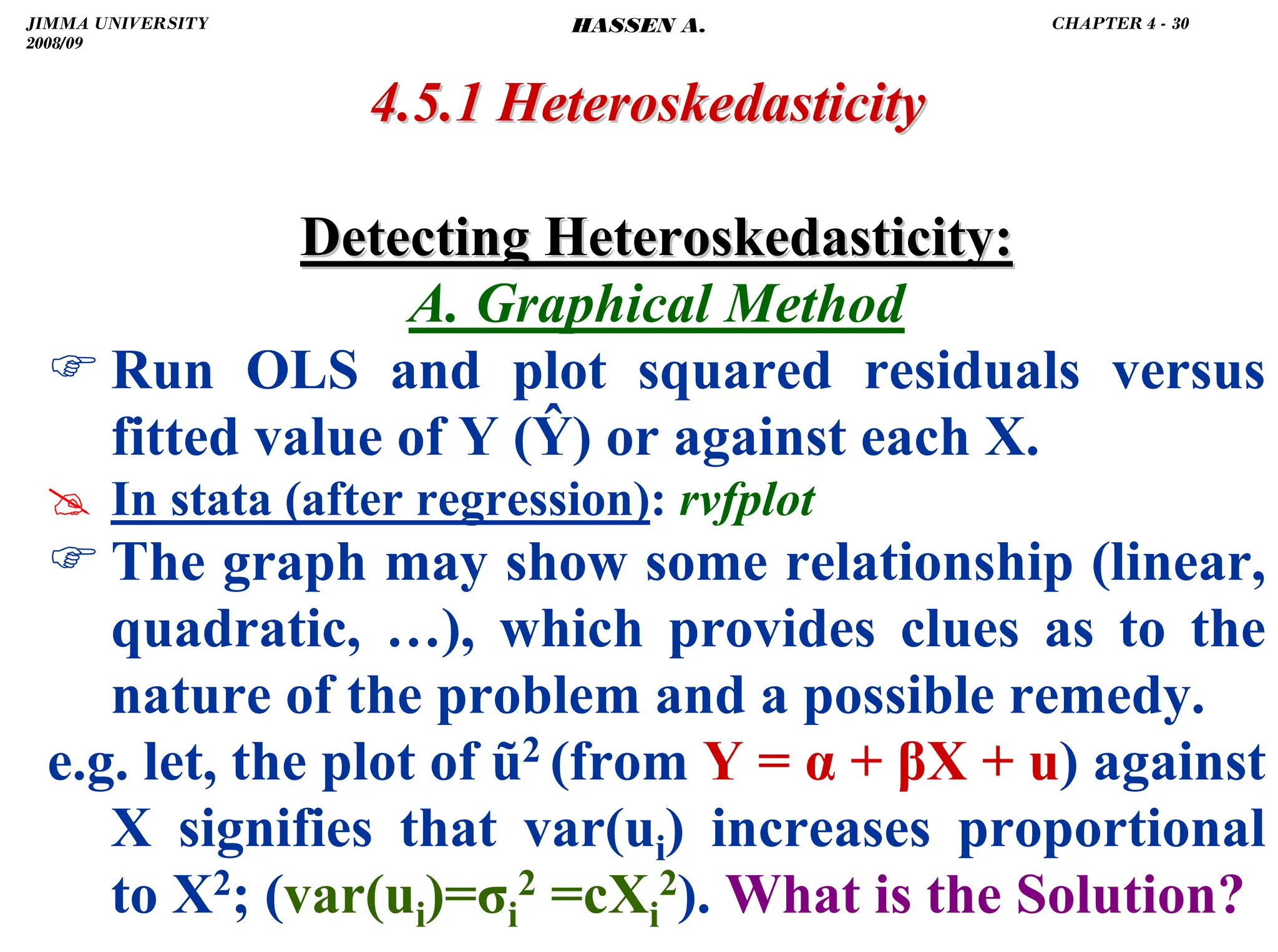 .
Detecting Heteroskedasticity:
Detecting Heteroskedasticity:
A. Graphical Method
) Run OLS and plot squared residuals versus
fitted value of Y (Ŷ) or against each X.
# In stata (after regression): rvfplot
) The graph may show some relationship (linear,
quadratic, …), which provides clues as to the
nature of the problem and a possible remedy.
e.g. let, the plot of ũ2 (from Y = α + βX + u) against
X signifies that var(ui) increases proportional
to X2; (var(ui)=σi
2 =cXi
2). What is the Solution?
4.5.1
4.5.1 Heteroskedasticity
Heteroskedasticity
JIMMA UNIVERSITY
2008/09
CHAPTER 4 - 30
HASSEN A.
 