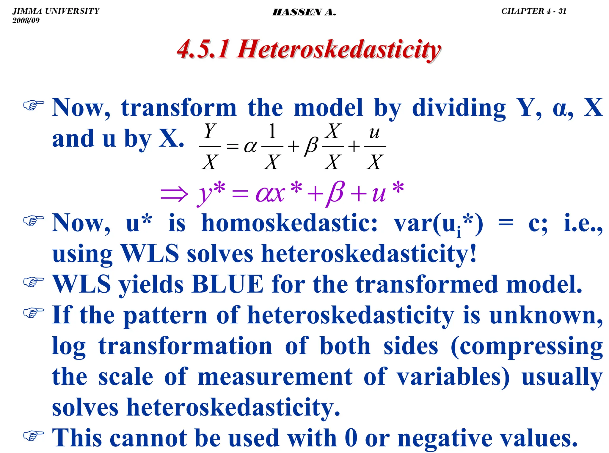 .
4.5.1
4.5.1 Heteroskedasticity
Heteroskedasticity
) Now, transform the model by dividing Y, α, X
and u by X.
) Now, u* is homoskedastic: var(ui*) = c; i.e.,
using WLS solves heteroskedasticity!
) WLS yields BLUE for the transformed model.
) If the pattern of heteroskedasticity is unknown,
log transformation of both sides (compressing
the scale of measurement of variables) usually
solves heteroskedasticity.
) This cannot be used with 0 or negative values.
*
*
* u
x
y +
+
=
⇒ β
α
X
u
X
X
X
X
Y
+
+
= β
α
1
JIMMA UNIVERSITY
2008/09
CHAPTER 4 - 31
HASSEN A.
 