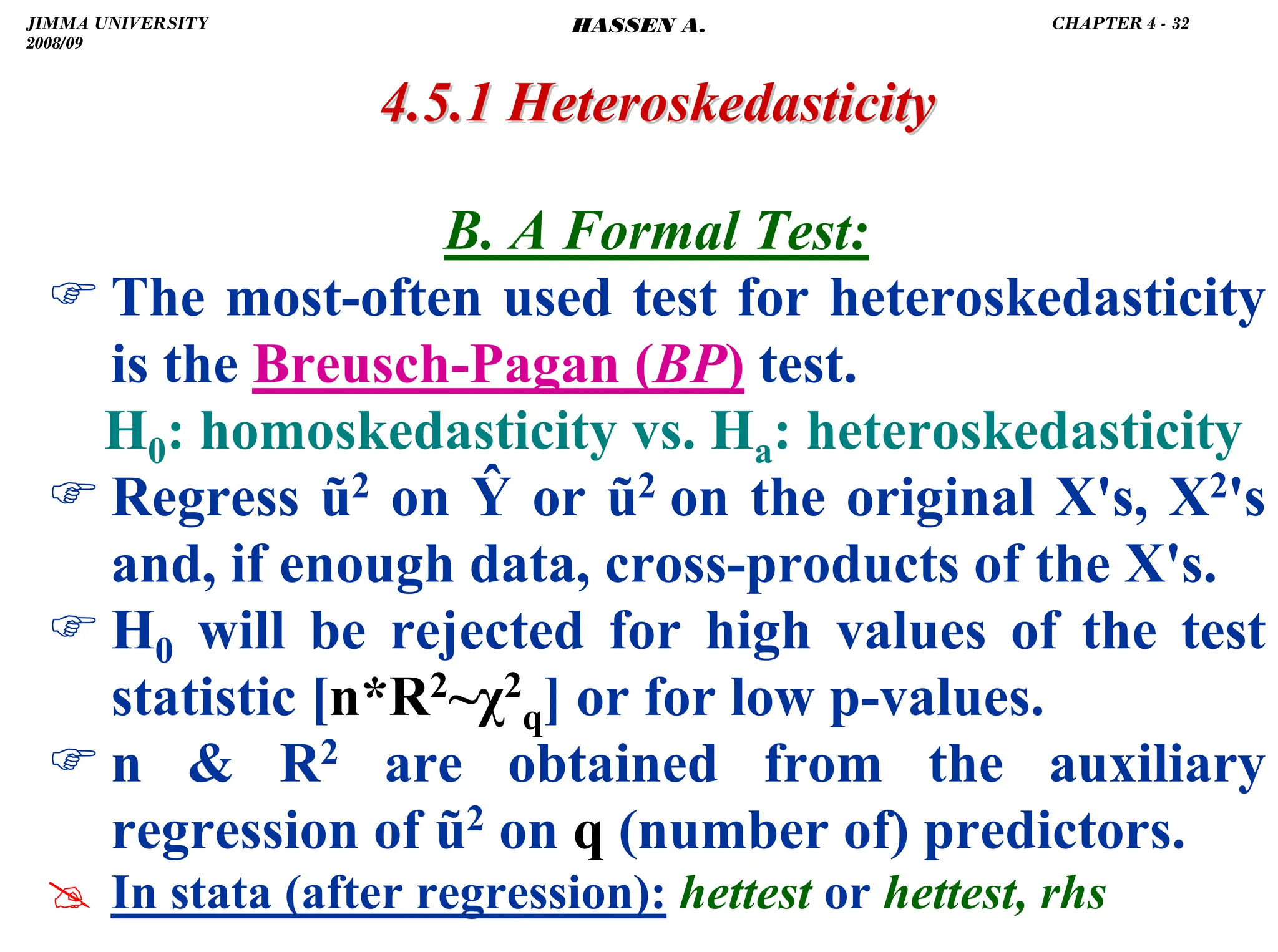 .
4.5.1
4.5.1 Heteroskedasticity
Heteroskedasticity
B. A Formal Test:
) The most-often used test for heteroskedasticity
is the Breusch-Pagan (BP) test.
H0: homoskedasticity vs. Ha: heteroskedasticity
) Regress ũ2 on Ŷ or ũ2 on the original X's, X2's
and, if enough data, cross-products of the X's.
) H0 will be rejected for high values of the test
statistic [n*R2~χ2
q] or for low p-values.
) n  R2 are obtained from the auxiliary
regression of ũ2 on q (number of) predictors.
# In stata (after regression): hettest or hettest, rhs
JIMMA UNIVERSITY
2008/09
CHAPTER 4 - 32
HASSEN A.
 