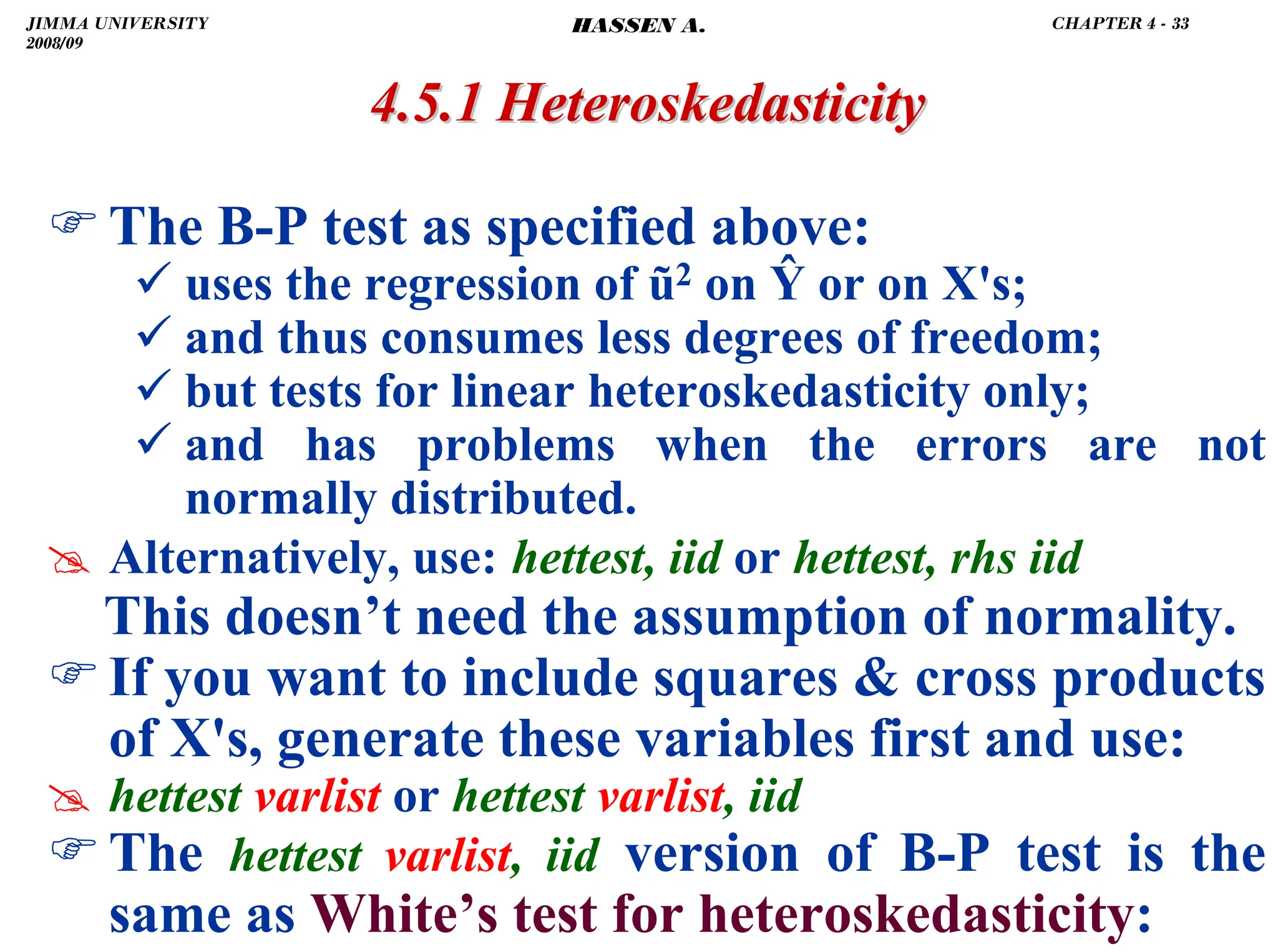 .
4.5.1
4.5.1 Heteroskedasticity
Heteroskedasticity
)The B-P test as specified above:
9 uses the regression of ũ2 on Ŷ or on X's;
9 and thus consumes less degrees of freedom;
9 but tests for linear heteroskedasticity only;
9 and has problems when the errors are not
normally distributed.
# Alternatively, use: hettest, iid or hettest, rhs iid
This doesn’t need the assumption of normality.
)If you want to include squares  cross products
of X's, generate these variables first and use:
# hettest varlist or hettest varlist, iid
)The hettest varlist, iid version of B-P test is the
same as White’s test for heteroskedasticity:
JIMMA UNIVERSITY
2008/09
CHAPTER 4 - 33
HASSEN A.
 