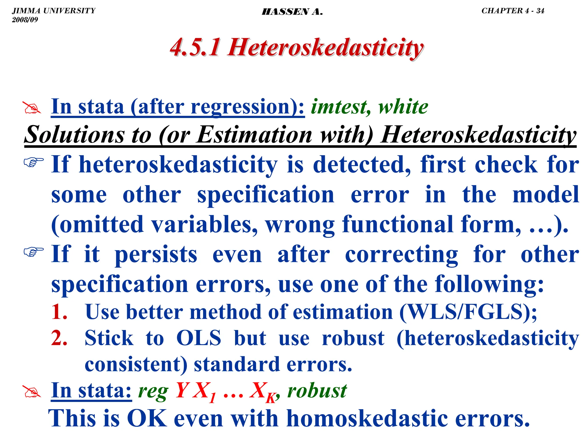 .
4.5.1
4.5.1 Heteroskedasticity
Heteroskedasticity
# In stata (after regression): imtest, white
Solutions to (or Estimation with) Heteroskedasticity
) If heteroskedasticity is detected, first check for
some other specification error in the model
(omitted variables, wrong functional form, …).
) If it persists even after correcting for other
specification errors, use one of the following:
1. Use better method of estimation (WLS/FGLS);
2. Stick to OLS but use robust (heteroskedasticity
consistent) standard errors.
# In stata: reg Y X1 … XK, robust
This is OK even with homoskedastic errors.
JIMMA UNIVERSITY
2008/09
CHAPTER 4 - 34
HASSEN A.
 