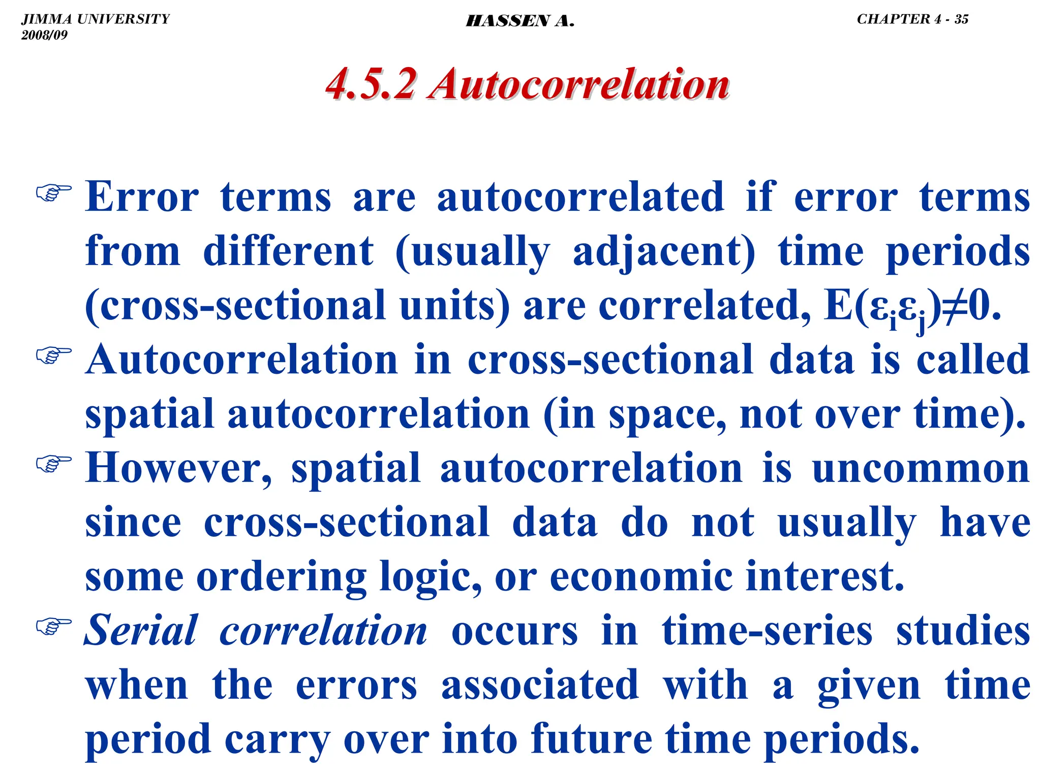 .
4.5.2 Autocorrelation
4.5.2 Autocorrelation
) Error terms are autocorrelated if error terms
from different (usually adjacent) time periods
(cross-sectional units) are correlated, E(εiεj)≠0.
) Autocorrelation in cross-sectional data is called
spatial autocorrelation (in space, not over time).
) However, spatial autocorrelation is uncommon
since cross-sectional data do not usually have
some ordering logic, or economic interest.
) Serial correlation occurs in time-series studies
when the errors associated with a given time
period carry over into future time periods.
JIMMA UNIVERSITY
2008/09
CHAPTER 4 - 35
HASSEN A.
 