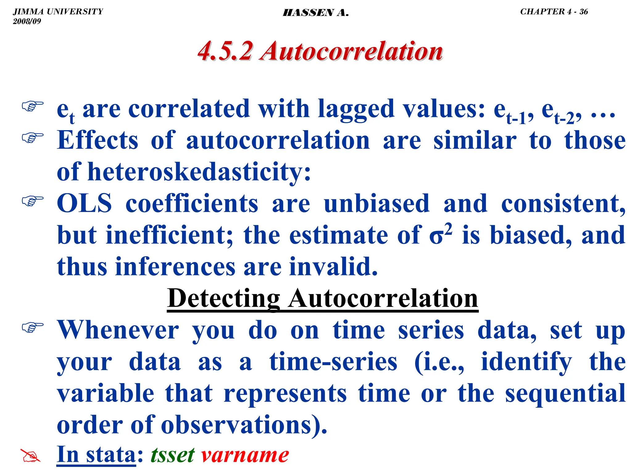 .
4.5.2 Autocorrelation
4.5.2 Autocorrelation
) et are correlated with lagged values: et-1, et-2, …
) Effects of autocorrelation are similar to those
of heteroskedasticity:
) OLS coefficients are unbiased and consistent,
but inefficient; the estimate of σ2 is biased, and
thus inferences are invalid.
Detecting Autocorrelation
) Whenever you do on time series data, set up
your data as a time-series (i.e., identify the
variable that represents time or the sequential
order of observations).
# In stata: tsset varname
JIMMA UNIVERSITY
2008/09
CHAPTER 4 - 36
HASSEN A.
 