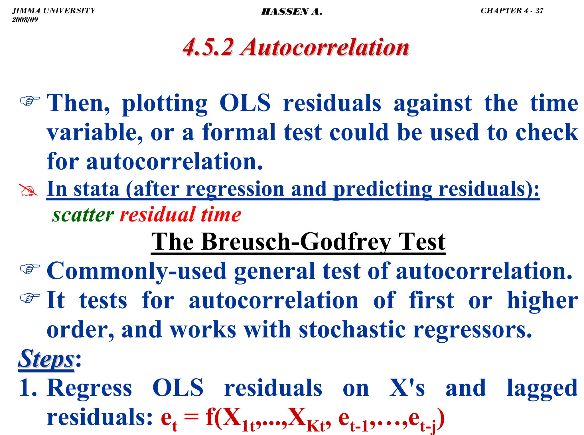 .
4.5.2 Autocorrelation
4.5.2 Autocorrelation
)Then, plotting OLS residuals against the time
variable, or a formal test could be used to check
for autocorrelation.
# In stata (after regression and predicting residuals):
scatter residual time
The Breusch-Godfrey Test
)Commonly-used general test of autocorrelation.
)It tests for autocorrelation of first or higher
order, and works with stochastic regressors.
Steps
Steps:
1. Regress OLS residuals on X's and lagged
residuals: et = f(X1t,...,XKt, et-1,…,et-j)
JIMMA UNIVERSITY
2008/09
CHAPTER 4 - 37
HASSEN A.
 