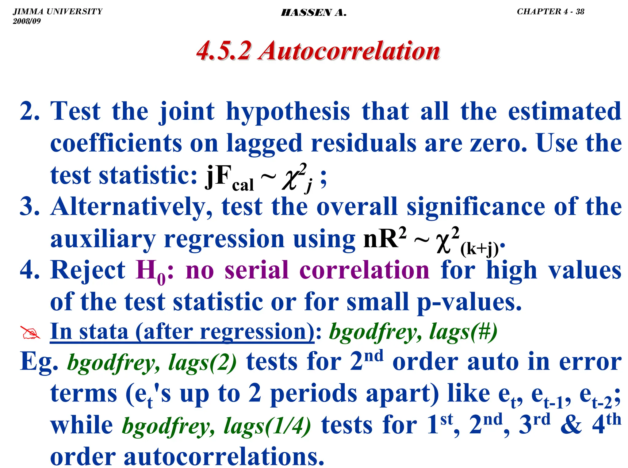.
4.5.2 Autocorrelation
4.5.2 Autocorrelation
2. Test the joint hypothesis that all the estimated
coefficients on lagged residuals are zero. Use the
test statistic: jFcal ~ χ2
j ;
3. Alternatively, test the overall significance of the
auxiliary regression using nR2 ~ χ2
(k+j).
4. Reject H0: no serial correlation for high values
of the test statistic or for small p-values.
# In stata (after regression): bgodfrey, lags(#)
Eg. bgodfrey, lags(2) tests for 2nd order auto in error
terms (et's up to 2 periods apart) like et, et-1, et-2;
while bgodfrey, lags(1/4) tests for 1st, 2nd, 3rd  4th
order autocorrelations.
JIMMA UNIVERSITY
2008/09
CHAPTER 4 - 38
HASSEN A.
 