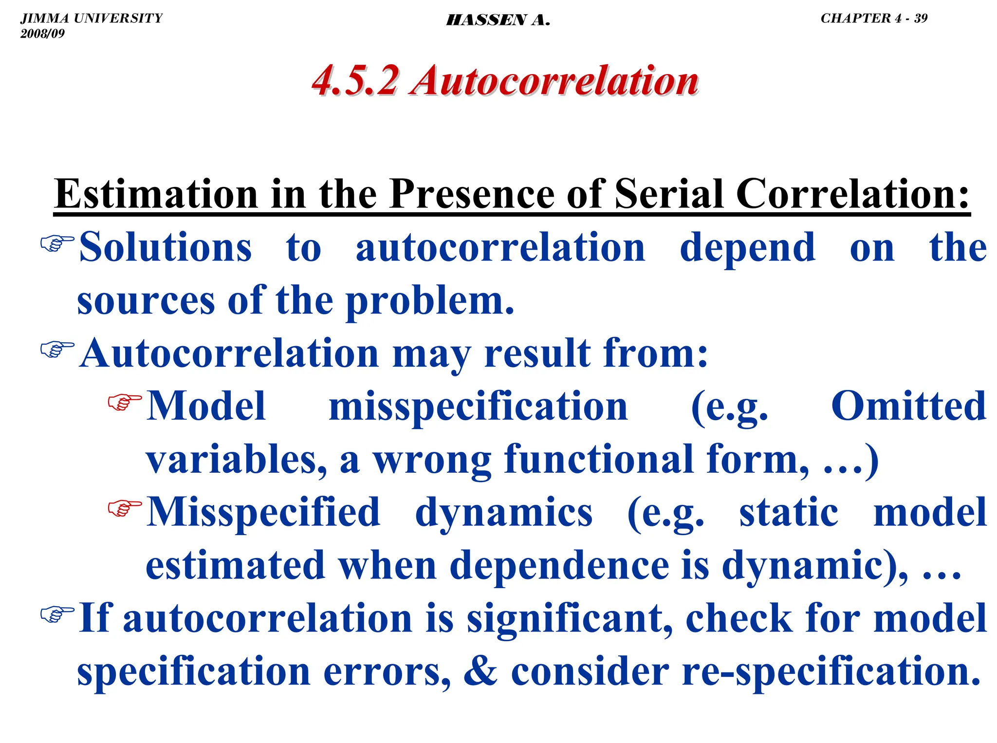 .
4.5.2 Autocorrelation
4.5.2 Autocorrelation
Estimation in the Presence of Serial Correlation:
)Solutions to autocorrelation depend on the
sources of the problem.
)Autocorrelation may result from:
)Model misspecification (e.g. Omitted
variables, a wrong functional form, …)
)Misspecified dynamics (e.g. static model
estimated when dependence is dynamic), …
)If autocorrelation is significant, check for model
specification errors,  consider re-specification.
JIMMA UNIVERSITY
2008/09
CHAPTER 4 - 39
HASSEN A.
 