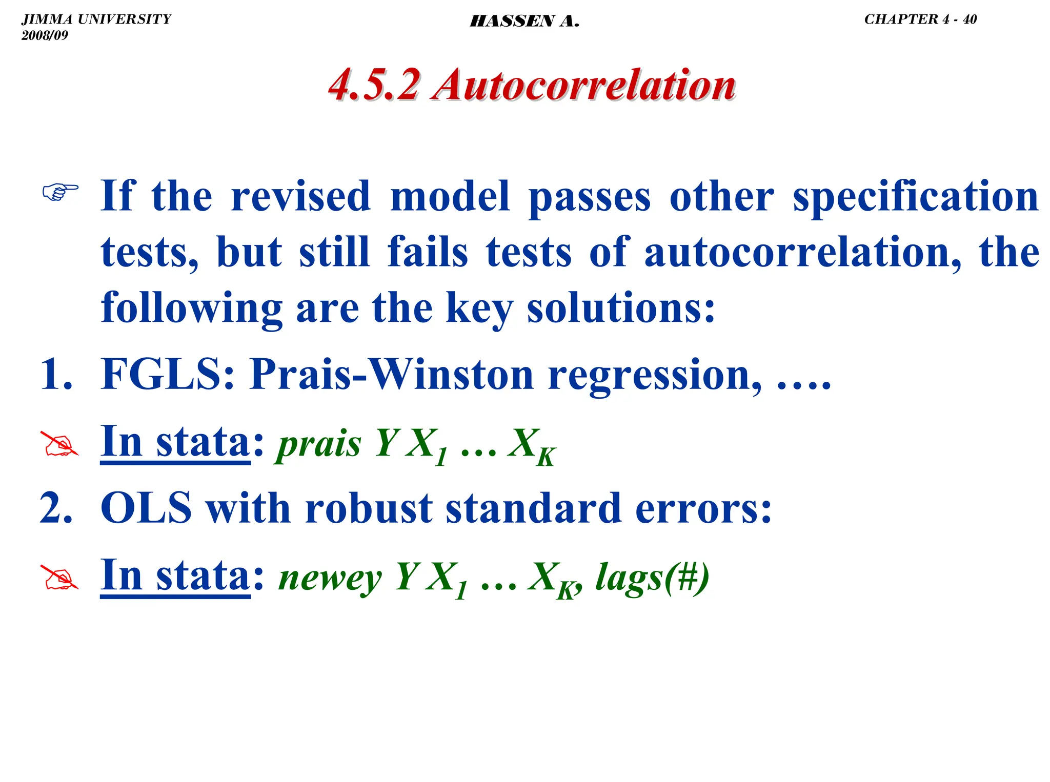 .
4.5.2 Autocorrelation
4.5.2 Autocorrelation
) If the revised model passes other specification
tests, but still fails tests of autocorrelation, the
following are the key solutions:
1. FGLS: Prais-Winston regression, ….
# In stata: prais Y X1 … XK
2. OLS with robust standard errors:
# In stata: newey Y X1 … XK, lags(#)
JIMMA UNIVERSITY
2008/09
CHAPTER 4 - 40
HASSEN A.
 