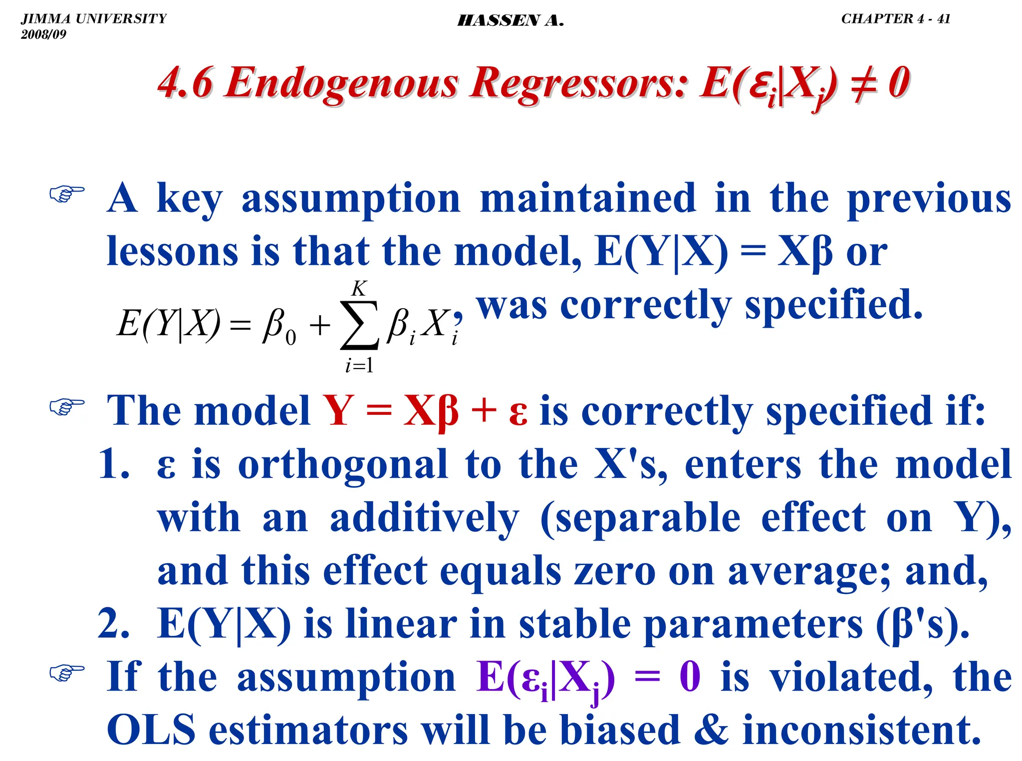 .
4.6 Endogenous Regressors:
4.6 Endogenous Regressors: E(
E(ɛ
ɛi
i|X
|Xj
j)
) ≠
≠ 0
0
) A key assumption maintained in the previous
lessons is that the model, E(Y|X) = Xβ or
, was correctly specified.
) The model Y = Xβ + ε is correctly specified if:
1. ε is orthogonal to the X's, enters the model
with an additively (separable effect on Y),
and this effect equals zero on average; and,
2. E(Y|X) is linear in stable parameters (β's).
) If the assumption E(εi|Xj) = 0 is violated, the
OLS estimators will be biased  inconsistent.
∑
=
+
=
K
i
i
i X
β
β
E(Y|X)
1
0
JIMMA UNIVERSITY
2008/09
CHAPTER 4 - 41
HASSEN A.
 