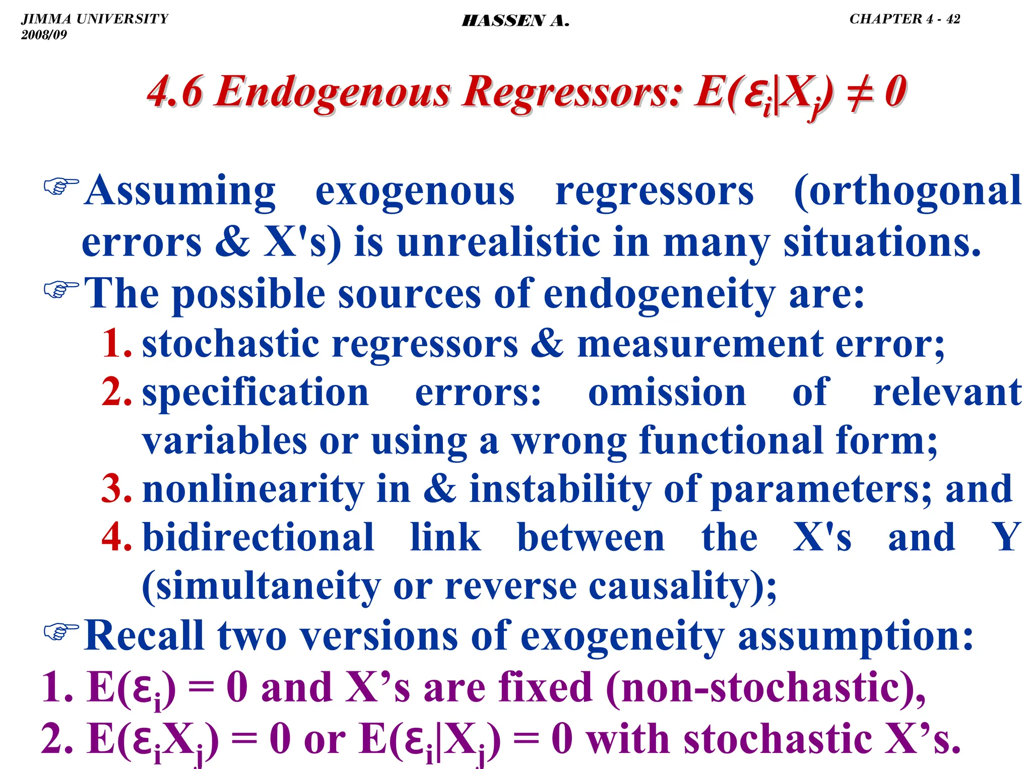 .
)Assuming exogenous regressors (orthogonal
errors  X's) is unrealistic in many situations.
)The possible sources of endogeneity are:
1. stochastic regressors  measurement error;
2. specification errors: omission of relevant
variables or using a wrong functional form;
3. nonlinearity in  instability of parameters; and
4. bidirectional link between the X's and Y
(simultaneity or reverse causality);
)Recall two versions of exogeneity assumption:
1. E(ɛi) = 0 and X’s are fixed (non-stochastic),
2. E(ɛiXj) = 0 or E(ɛi|Xj) = 0 with stochastic X’s.
4.6 Endogenous Regressors:
4.6 Endogenous Regressors: E(
E(ɛ
ɛi
i|X
|Xj
j)
) ≠
≠ 0
0
JIMMA UNIVERSITY
2008/09
CHAPTER 4 - 42
HASSEN A.
 
