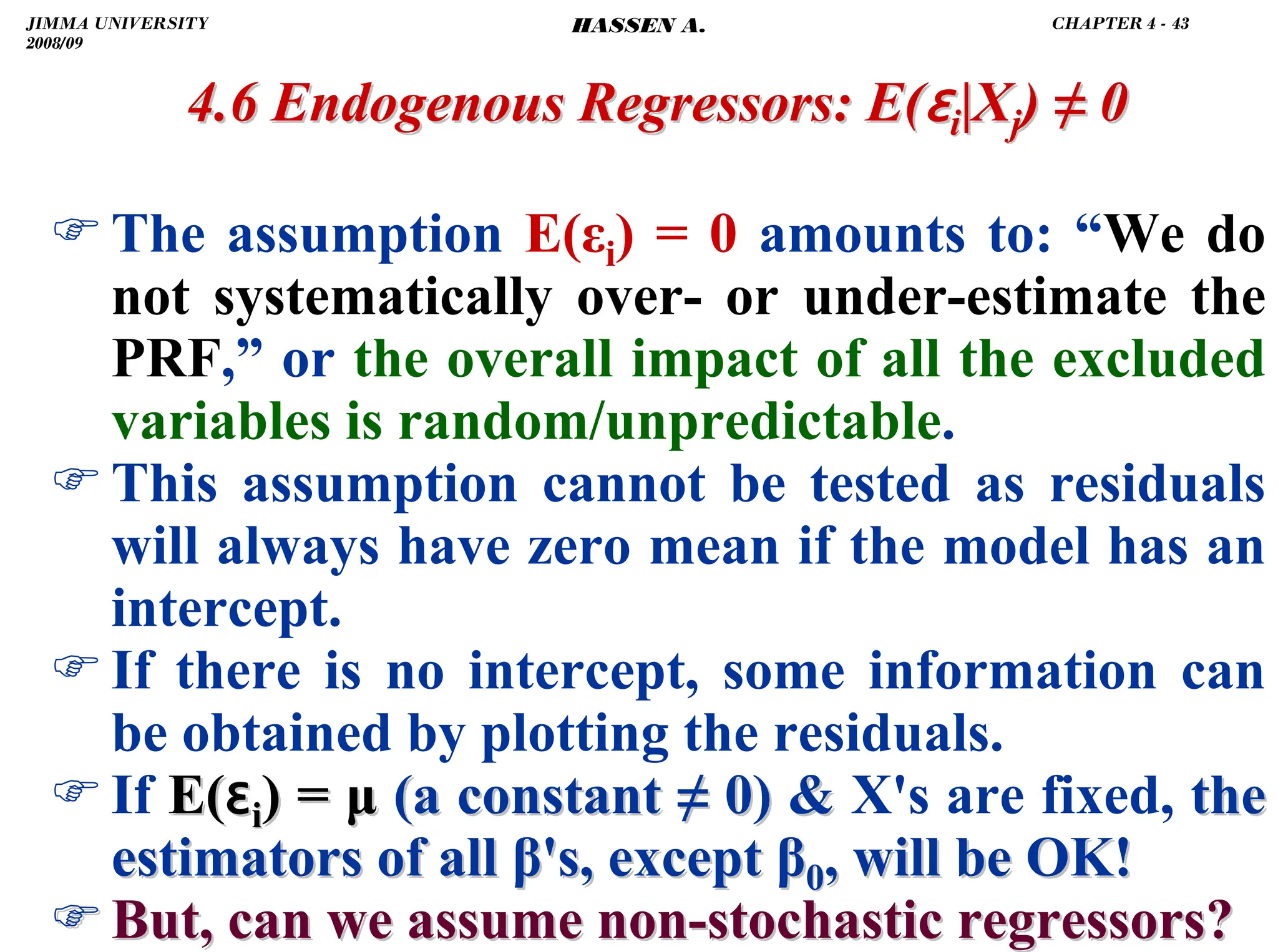 .
)The assumption E(εi) = 0 amounts to: “We do
not systematically over- or under-estimate the
PRF,” or the overall impact of all the excluded
variables is random/unpredictable.
)This assumption cannot be tested as residuals
will always have zero mean if the model has an
intercept.
)If there is no intercept, some information can
be obtained by plotting the residuals.
)If E(
E(ɛ
ɛi
i) =
) = μ
μ (a constant
(a constant ≠
≠ 0) 
0)  X's are fixed, the
the
estimators of all
estimators of all β
β's, except
's, except β
β0
0, will be OK!
, will be OK!
)
) But, can we assume non
But, can we assume non-
-stochastic regressors?
stochastic regressors?
4.6 Endogenous Regressors:
4.6 Endogenous Regressors: E(
E(ɛ
ɛi
i|X
|Xj
j)
) ≠
≠ 0
0
JIMMA UNIVERSITY
2008/09
CHAPTER 4 - 43
HASSEN A.
 