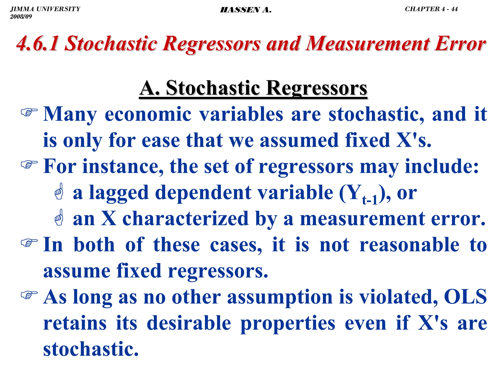 .
A. Stochastic Regressors
A. Stochastic Regressors
)Many economic variables are stochastic, and it
is only for ease that we assumed fixed X's.
)For instance, the set of regressors may include:
* a lagged dependent variable (Yt-1), or
* an X characterized by a measurement error.
)In both of these cases, it is not reasonable to
assume fixed regressors.
)As long as no other assumption is violated, OLS
retains its desirable properties even if X's are
stochastic.
4.6.1 Stochastic Regressors and Measurement Error
4.6.1 Stochastic Regressors and Measurement Error
JIMMA UNIVERSITY
2008/09
CHAPTER 4 - 44
HASSEN A.
 
