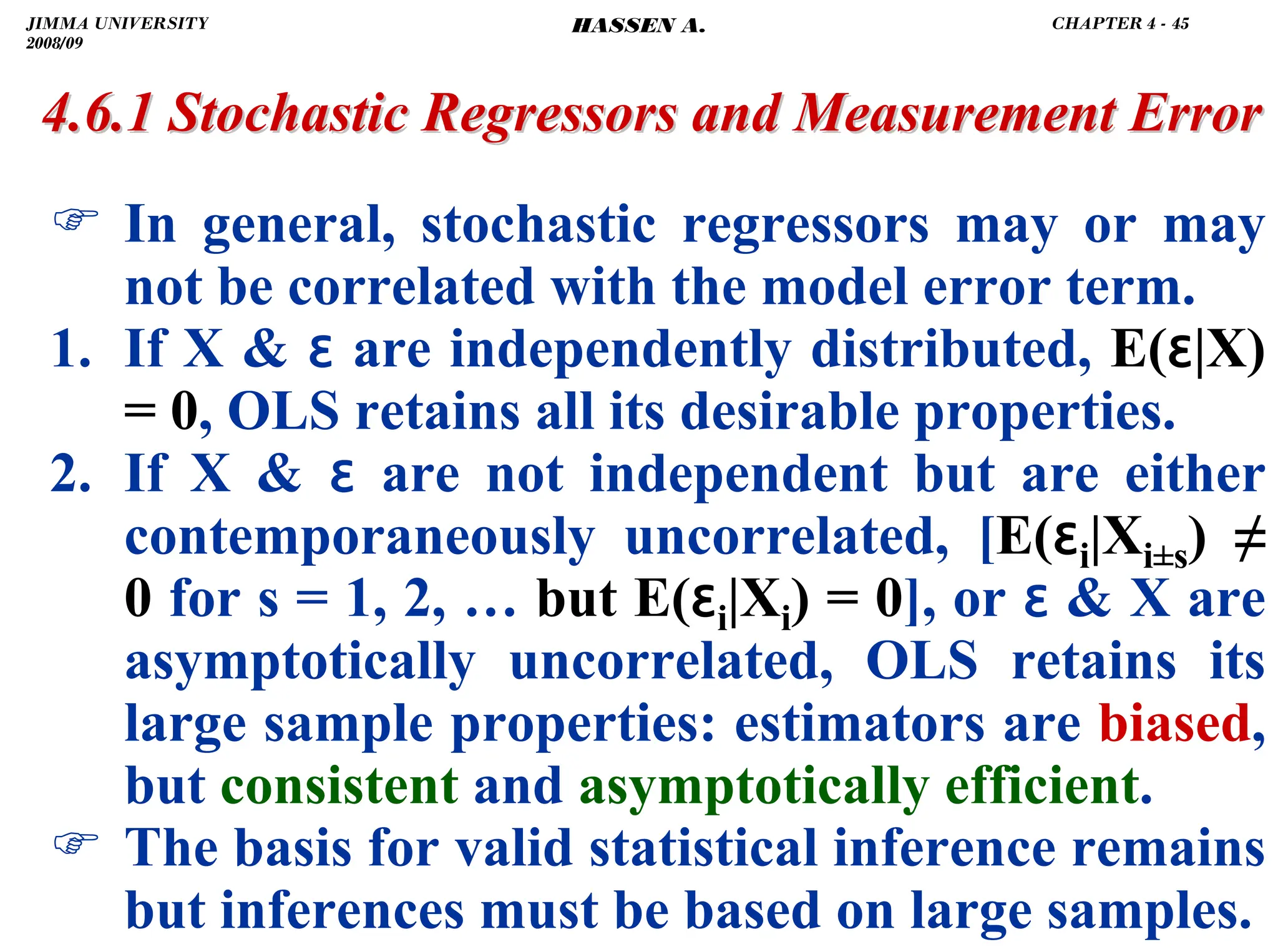 .
) In general, stochastic regressors may or may
not be correlated with the model error term.
1. If X  ɛ are independently distributed, E(ɛ|X)
= 0, OLS retains all its desirable properties.
2. If X  ɛ are not independent but are either
contemporaneously uncorrelated, [E(ɛi|Xi±s) ≠
0 for s = 1, 2, … but E(ɛi|Xi) = 0], or ɛ  X are
asymptotically uncorrelated, OLS retains its
large sample properties: estimators are biased,
but consistent and asymptotically efficient.
) The basis for valid statistical inference remains
but inferences must be based on large samples.
4.6.1 Stochastic Regressors and Measurement Error
4.6.1 Stochastic Regressors and Measurement Error
JIMMA UNIVERSITY
2008/09
CHAPTER 4 - 45
HASSEN A.
 