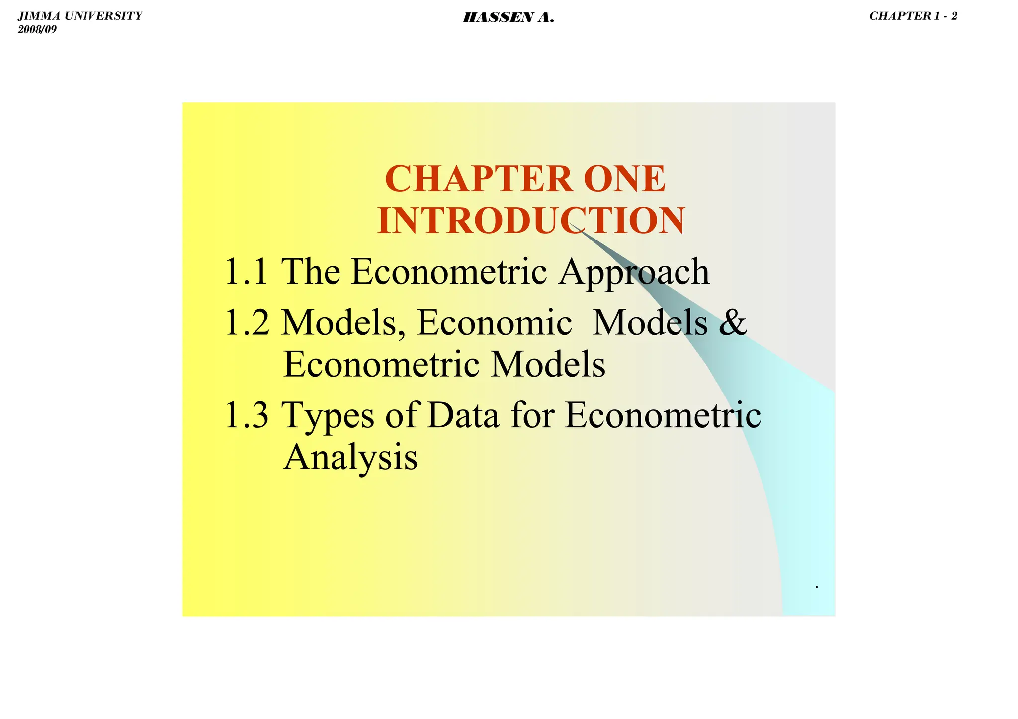 HASSEN ABDA
.
CHAPTER ONE
INTRODUCTION
1.1 The Econometric Approach
1.2 Models, Economic Models &
Econometric Models
1.3 Types of Data for Econometric
Analysis
JIMMA UNIVERSITY
2008/09
CHAPTER 1 - 2
HASSEN A.
 
