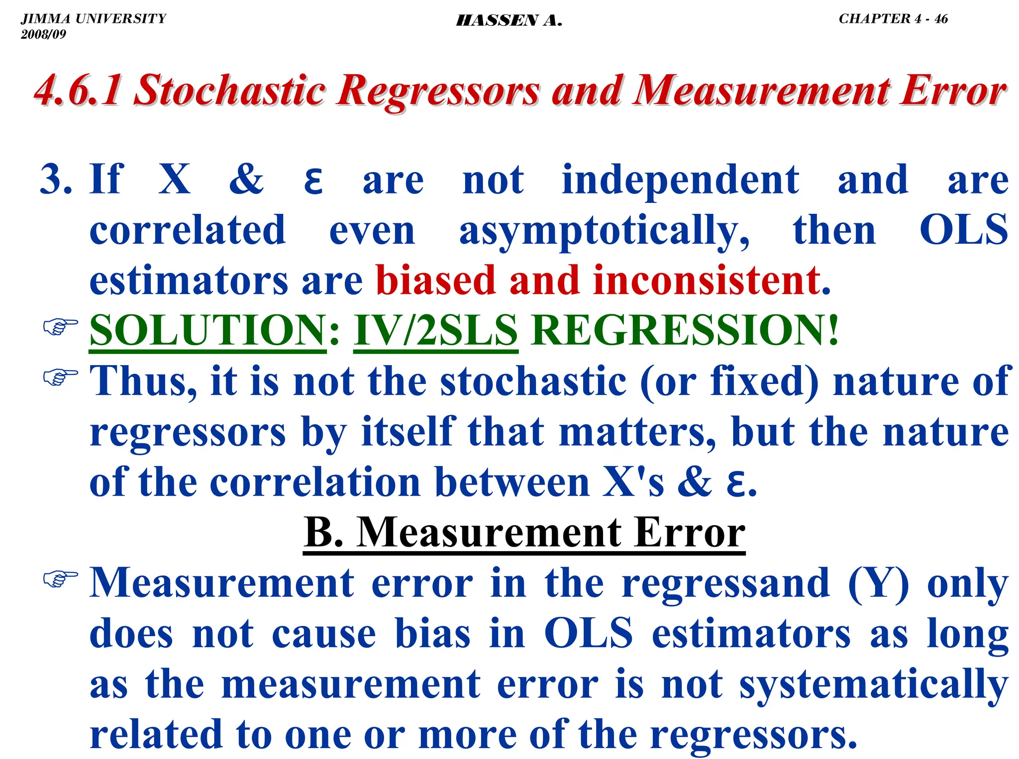 .
3. If X  ɛ are not independent and are
correlated even asymptotically, then OLS
estimators are biased and inconsistent.
)SOLUTION: IV/2SLS REGRESSION!
)Thus, it is not the stochastic (or fixed) nature of
regressors by itself that matters, but the nature
of the correlation between X's  ɛ.
B. Measurement Error
)Measurement error in the regressand (Y) only
does not cause bias in OLS estimators as long
as the measurement error is not systematically
related to one or more of the regressors.
4.6.1 Stochastic Regressors and Measurement Error
4.6.1 Stochastic Regressors and Measurement Error
JIMMA UNIVERSITY
2008/09
CHAPTER 4 - 46
HASSEN A.
 
