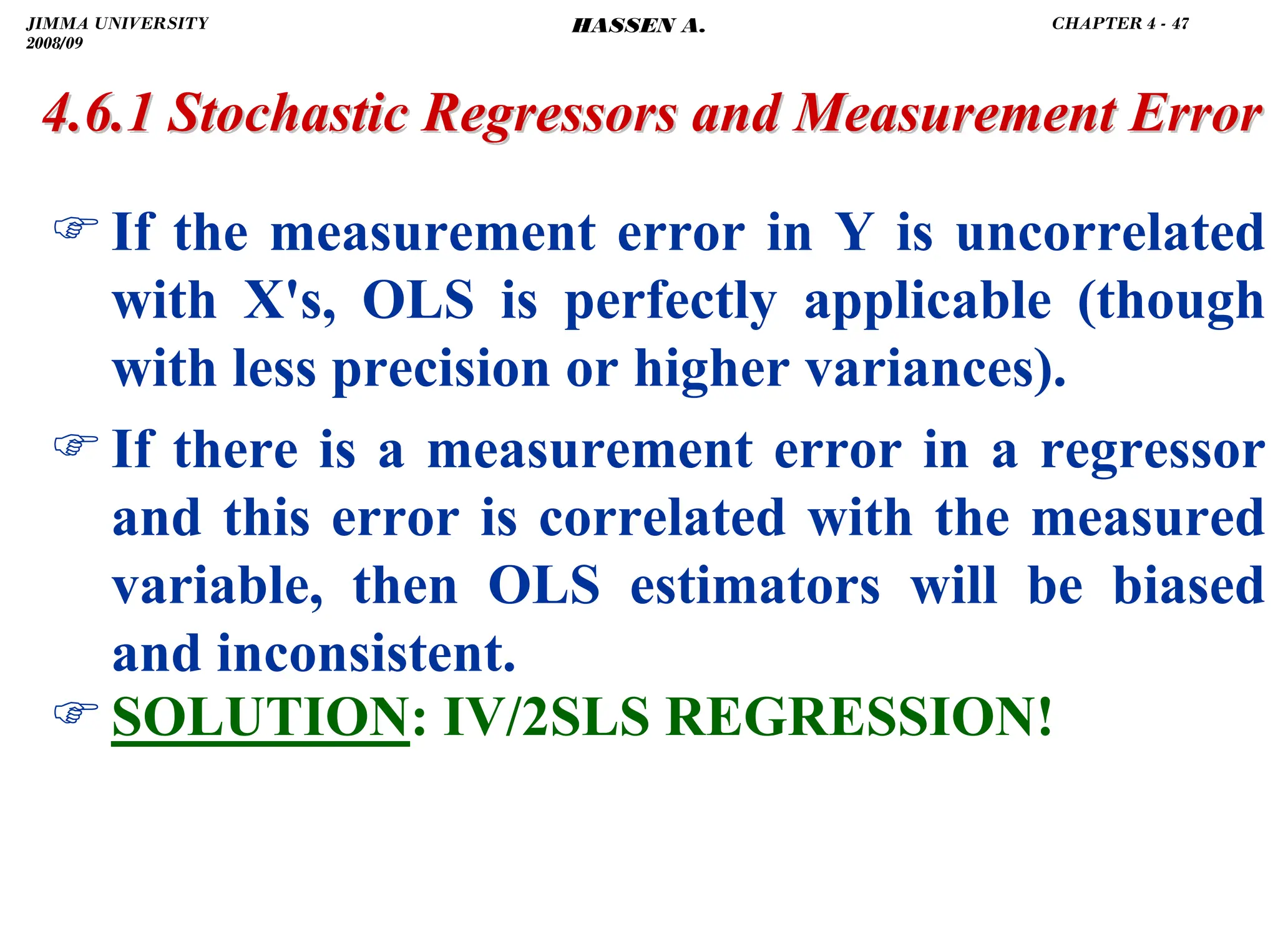 .
)If the measurement error in Y is uncorrelated
with X's, OLS is perfectly applicable (though
with less precision or higher variances).
)If there is a measurement error in a regressor
and this error is correlated with the measured
variable, then OLS estimators will be biased
and inconsistent.
)SOLUTION: IV/2SLS REGRESSION!
4.6.1 Stochastic Regressors and Measurement Error
4.6.1 Stochastic Regressors and Measurement Error
JIMMA UNIVERSITY
2008/09
CHAPTER 4 - 47
HASSEN A.
 