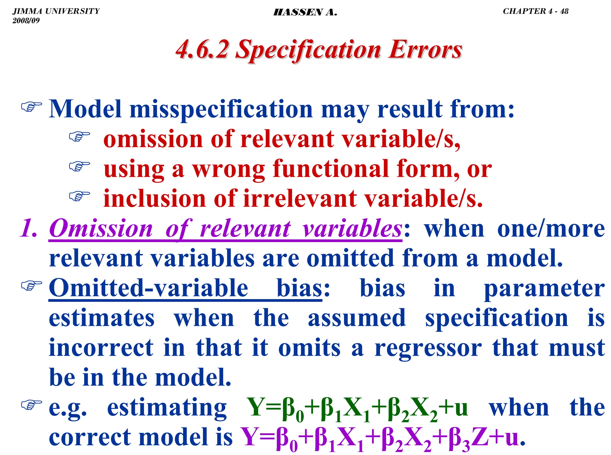 .
)Model misspecification may result from:
) omission of relevant variable/s,
) using a wrong functional form, or
) inclusion of irrelevant variable/s.
1. Omission of relevant variables: when one/more
relevant variables are omitted from a model.
)Omitted-variable bias: bias in parameter
estimates when the assumed specification is
incorrect in that it omits a regressor that must
be in the model.
)e.g. estimating Y=β0+β1X1+β2X2+u when the
correct model is Y=β0+β1X1+β2X2+β3Z+u.
4.6.2 Specification Errors
4.6.2 Specification Errors
JIMMA UNIVERSITY
2008/09
CHAPTER 4 - 48
HASSEN A.
 