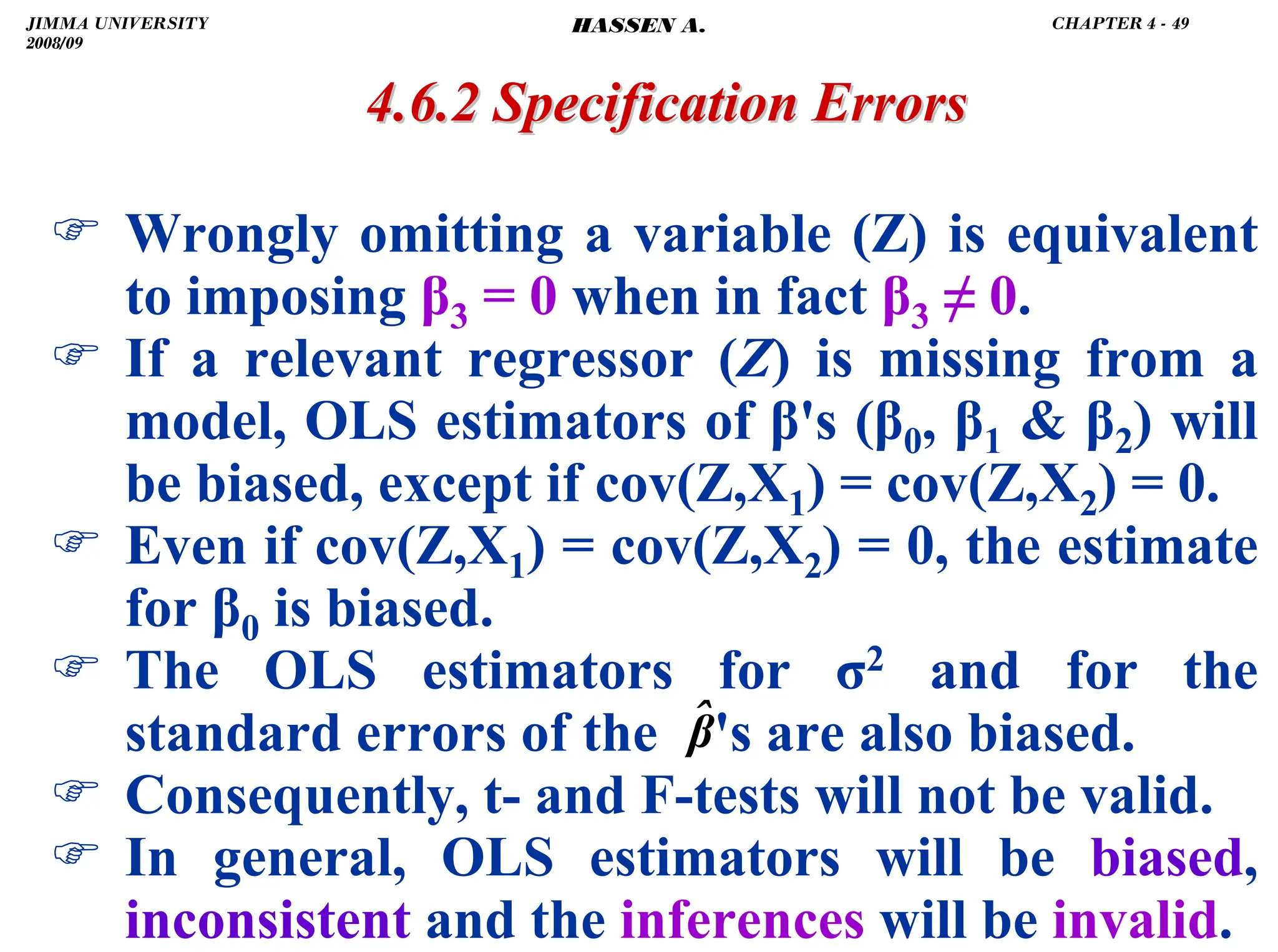 .
4.6.2 Specification Errors
4.6.2 Specification Errors
) Wrongly omitting a variable (Z) is equivalent
to imposing β3 = 0 when in fact β3 ≠ 0.
) If a relevant regressor (Z) is missing from a
model, OLS estimators of β's (β0, β1  β2) will
be biased, except if cov(Z,X1) = cov(Z,X2) = 0.
) Even if cov(Z,X1) = cov(Z,X2) = 0, the estimate
for β0 is biased.
) The OLS estimators for σ2 and for the
standard errors of the 's are also biased.
) Consequently, t- and F-tests will not be valid.
) In general, OLS estimators will be biased,
inconsistent and the inferences will be invalid.
β̂
JIMMA UNIVERSITY
2008/09
CHAPTER 4 - 49
HASSEN A.
 