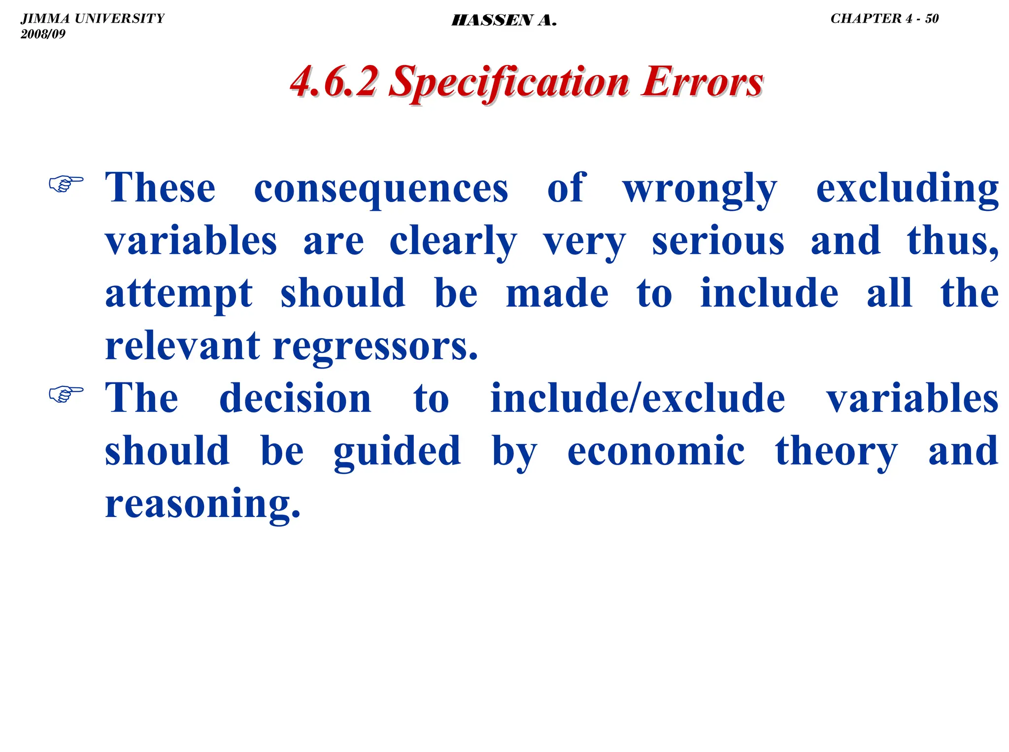 .
) These consequences of wrongly excluding
variables are clearly very serious and thus,
attempt should be made to include all the
relevant regressors.
) The decision to include/exclude variables
should be guided by economic theory and
reasoning.
4.6.2 Specification Errors
4.6.2 Specification Errors
JIMMA UNIVERSITY
2008/09
CHAPTER 4 - 50
HASSEN A.
 