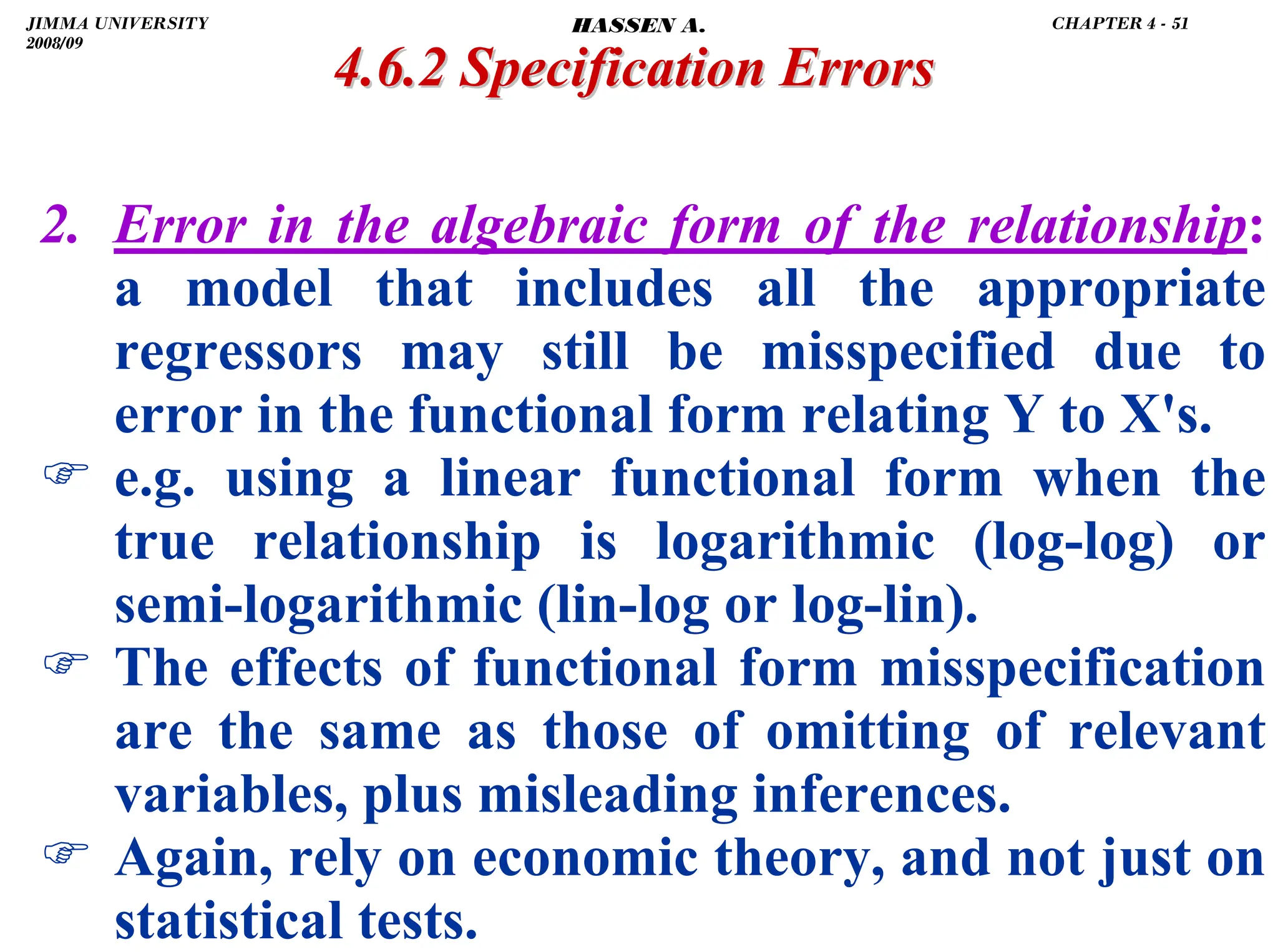 .
2. Error in the algebraic form of the relationship:
a model that includes all the appropriate
regressors may still be misspecified due to
error in the functional form relating Y to X's.
) e.g. using a linear functional form when the
true relationship is logarithmic (log-log) or
semi-logarithmic (lin-log or log-lin).
) The effects of functional form misspecification
are the same as those of omitting of relevant
variables, plus misleading inferences.
) Again, rely on economic theory, and not just on
statistical tests.
4.6.2 Specification Errors
4.6.2 Specification Errors
JIMMA UNIVERSITY
2008/09
CHAPTER 4 - 51
HASSEN A.
 