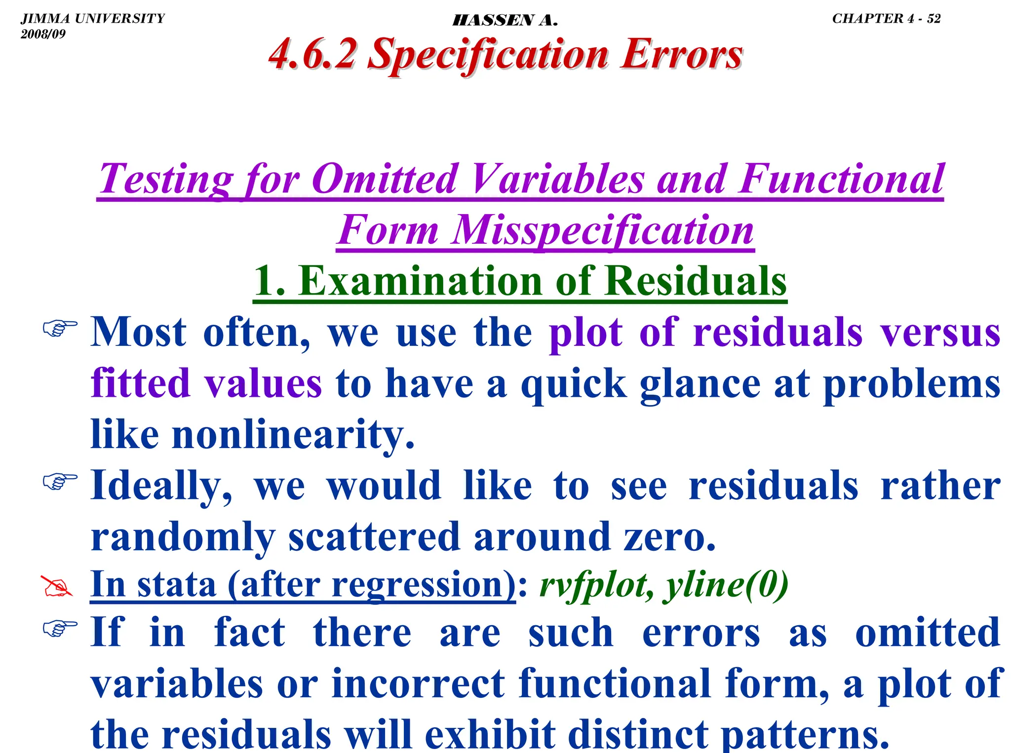.
Testing for Omitted Variables and Functional
Form Misspecification
1. Examination of Residuals
) Most often, we use the plot of residuals versus
fitted values to have a quick glance at problems
like nonlinearity.
) Ideally, we would like to see residuals rather
randomly scattered around zero.
# In stata (after regression): rvfplot, yline(0)
) If in fact there are such errors as omitted
variables or incorrect functional form, a plot of
the residuals will exhibit distinct patterns.
4.6.2 Specification Errors
4.6.2 Specification Errors
JIMMA UNIVERSITY
2008/09
CHAPTER 4 - 52
HASSEN A.
 