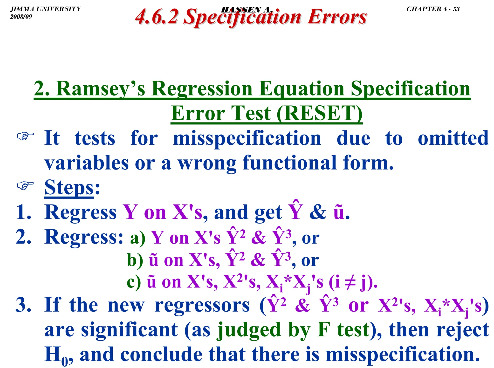 .
2. Ramsey’s Regression Equation Specification
Error Test (RESET)
) It tests for misspecification due to omitted
variables or a wrong functional form.
) Steps:
1. Regress Y on X's, and get Ŷ  ũ.
2. Regress: a) Y on X's Ŷ2  Ŷ3, or
b) ũ on X's, Ŷ2  Ŷ3, or
c) ũ on X's, X2's, Xi*Xj's (i ≠ j).
3. If the new regressors (Ŷ2  Ŷ3 or X2's, Xi*Xj's)
are significant (as judged by F test), then reject
H0, and conclude that there is misspecification.
4.6.2 Specification Errors
4.6.2 Specification Errors
JIMMA UNIVERSITY
2008/09
CHAPTER 4 - 53
HASSEN A.
 