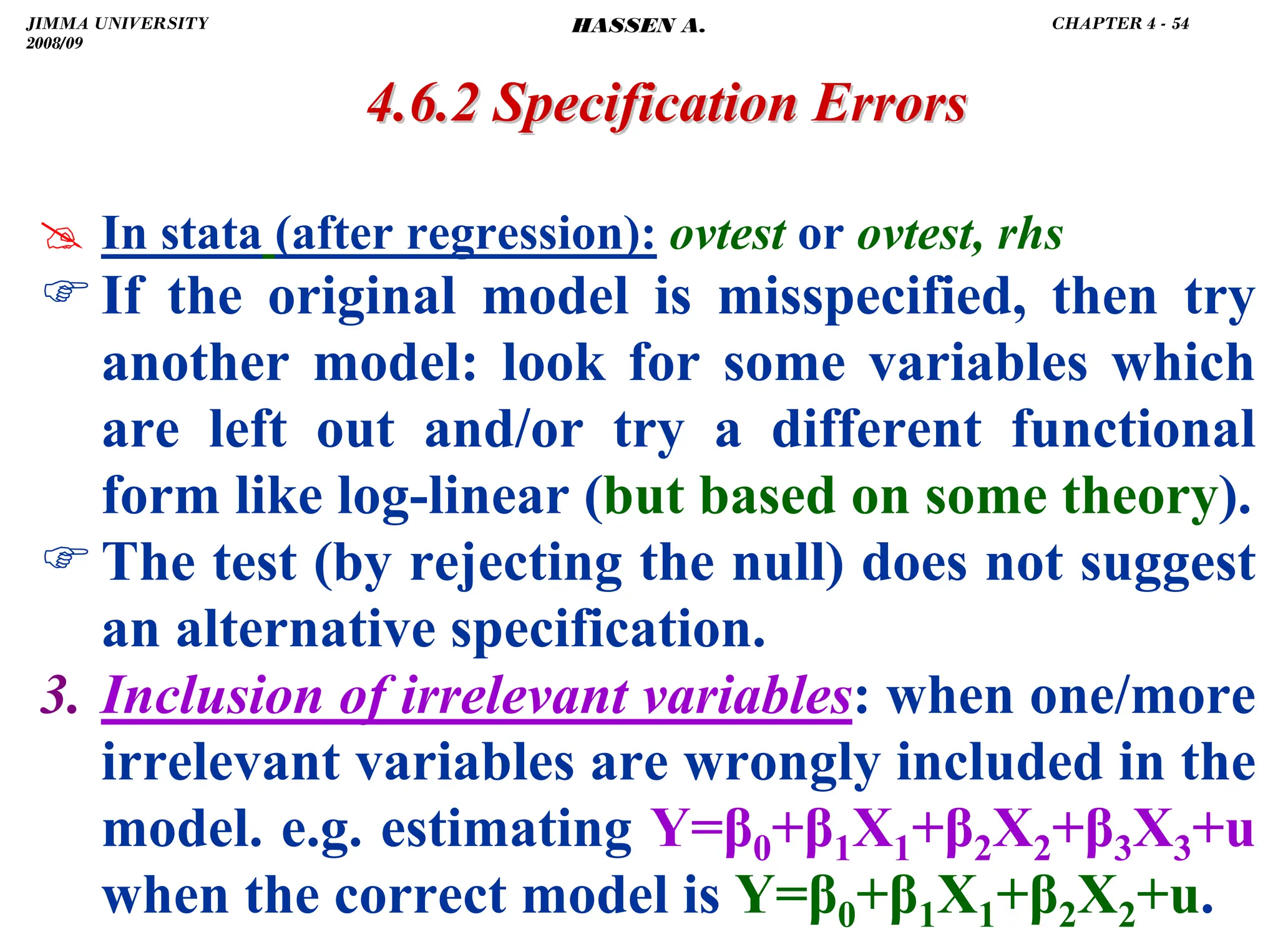 .
# In stata (after regression): ovtest or ovtest, rhs
)If the original model is misspecified, then try
another model: look for some variables which
are left out and/or try a different functional
form like log-linear (but based on some theory).
)The test (by rejecting the null) does not suggest
an alternative specification.
3. Inclusion of irrelevant variables: when one/more
irrelevant variables are wrongly included in the
model. e.g. estimating Y=β0+β1X1+β2X2+β3X3+u
when the correct model is Y=β0+β1X1+β2X2+u.
4.6.2 Specification Errors
4.6.2 Specification Errors
JIMMA UNIVERSITY
2008/09
CHAPTER 4 - 54
HASSEN A.
 