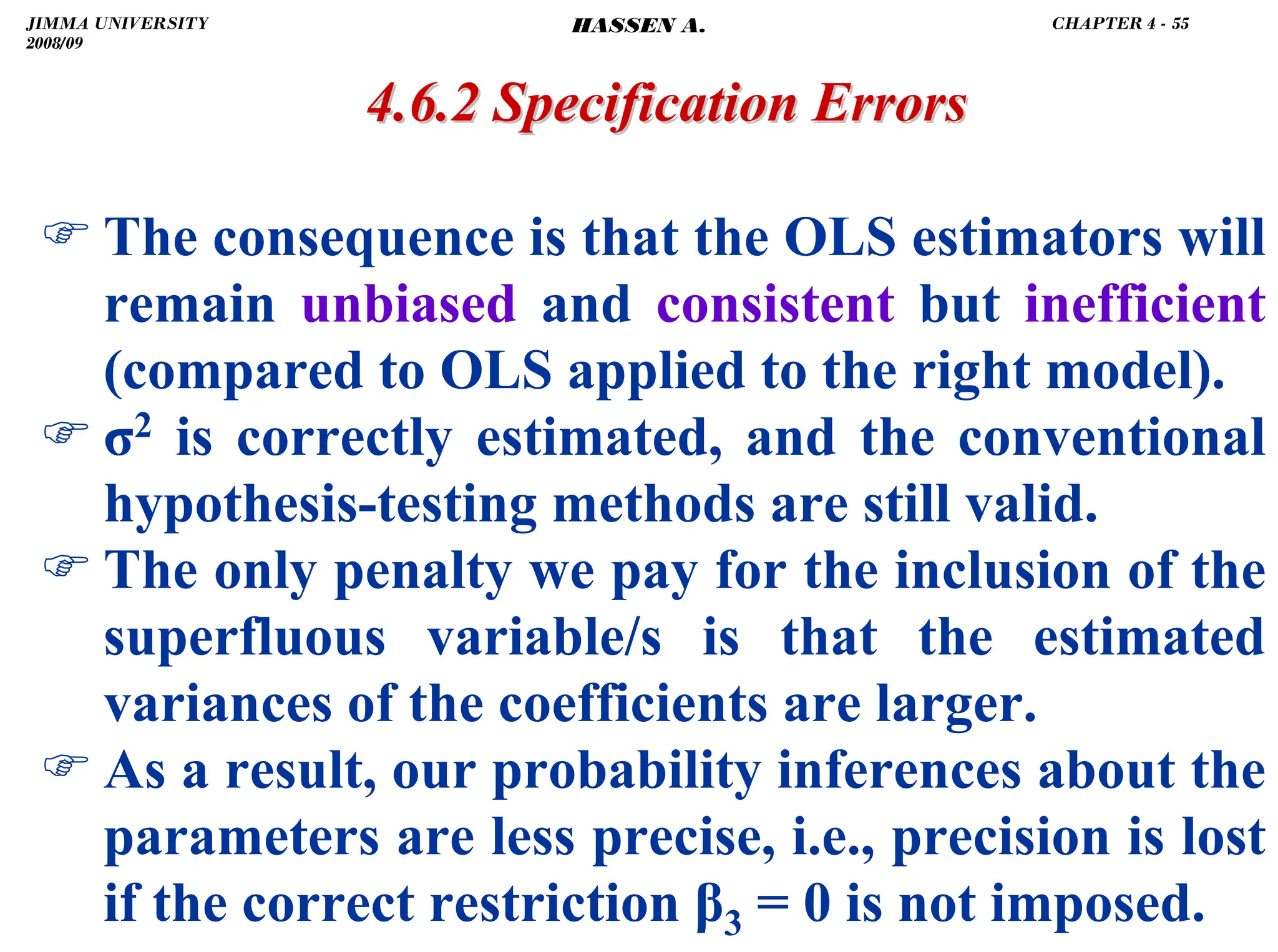 .
) The consequence is that the OLS estimators will
remain unbiased and consistent but inefficient
(compared to OLS applied to the right model).
) σ2 is correctly estimated, and the conventional
hypothesis-testing methods are still valid.
) The only penalty we pay for the inclusion of the
superfluous variable/s is that the estimated
variances of the coefficients are larger.
) As a result, our probability inferences about the
parameters are less precise, i.e., precision is lost
if the correct restriction β3 = 0 is not imposed.
4.6.2 Specification Errors
4.6.2 Specification Errors
JIMMA UNIVERSITY
2008/09
CHAPTER 4 - 55
HASSEN A.
 