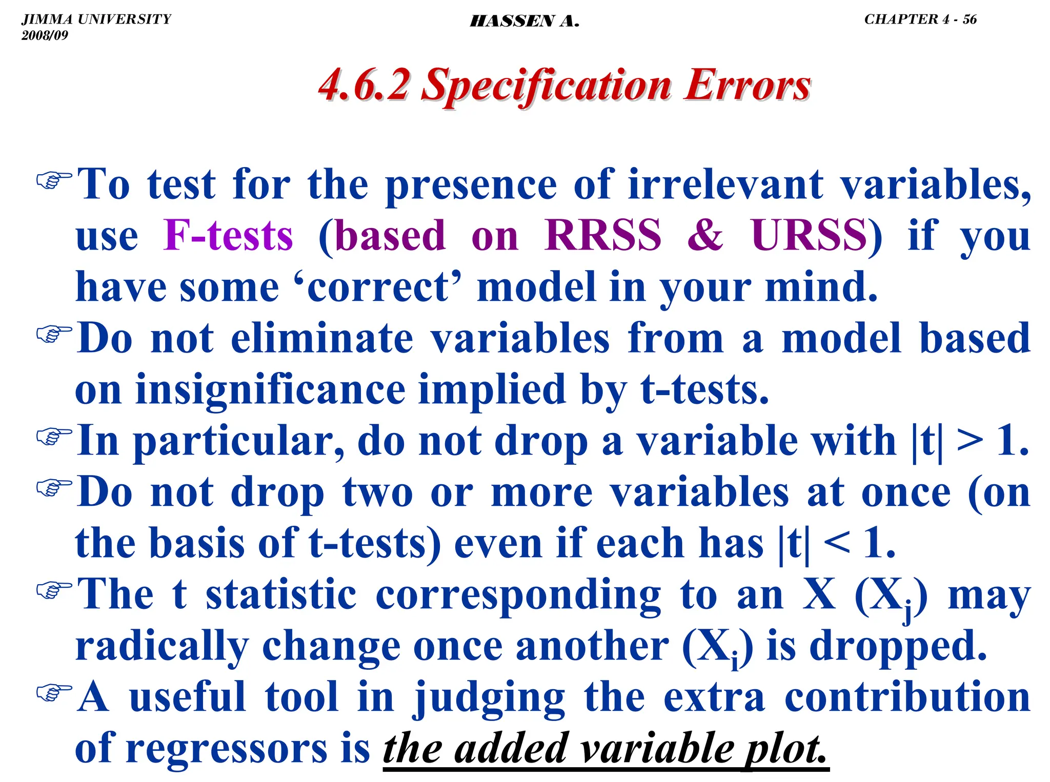 .
)To test for the presence of irrelevant variables,
use F-tests (based on RRSS  URSS) if you
have some ‘correct’ model in your mind.
)Do not eliminate variables from a model based
on insignificance implied by t-tests.
)In particular, do not drop a variable with |t|  1.
)Do not drop two or more variables at once (on
the basis of t-tests) even if each has |t|  1.
)The t statistic corresponding to an X (Xj) may
radically change once another (Xi) is dropped.
)A useful tool in judging the extra contribution
of regressors is the added variable plot.
4.6.2 Specification Errors
4.6.2 Specification Errors
JIMMA UNIVERSITY
2008/09
CHAPTER 4 - 56
HASSEN A.
 