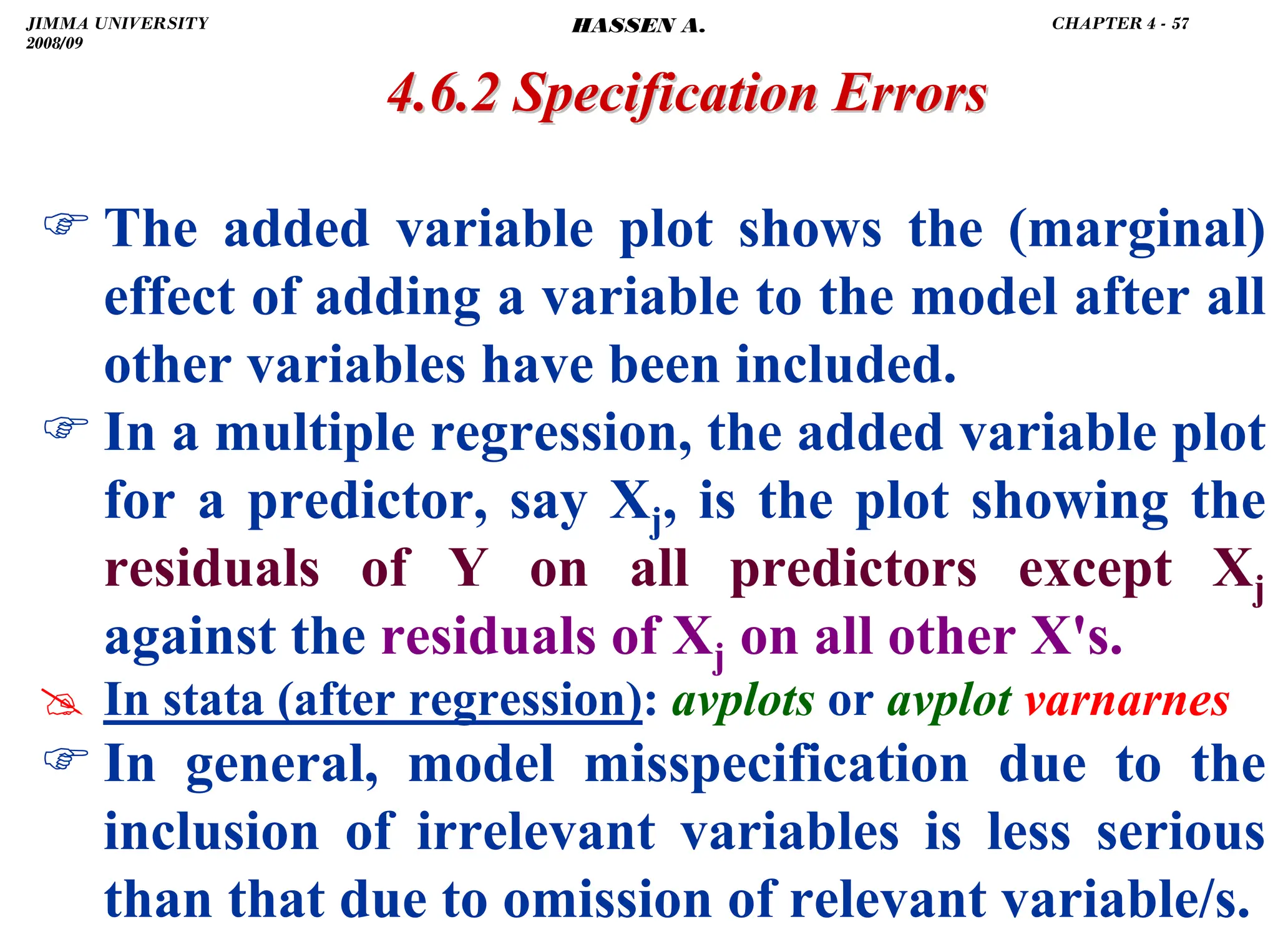 .
) The added variable plot shows the (marginal)
effect of adding a variable to the model after all
other variables have been included.
) In a multiple regression, the added variable plot
for a predictor, say Xj, is the plot showing the
residuals of Y on all predictors except Xj
against the residuals of Xj on all other X's.
# In stata (after regression): avplots or avplot varnarnes
) In general, model misspecification due to the
inclusion of irrelevant variables is less serious
than that due to omission of relevant variable/s.
4.6.2 Specification Errors
4.6.2 Specification Errors
JIMMA UNIVERSITY
2008/09
CHAPTER 4 - 57
HASSEN A.
 
