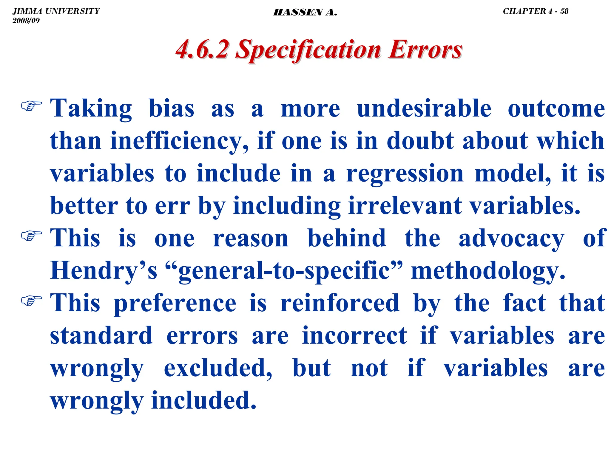 .
) Taking bias as a more undesirable outcome
than inefficiency, if one is in doubt about which
variables to include in a regression model, it is
better to err by including irrelevant variables.
) This is one reason behind the advocacy of
Hendry’s “general-to-specific” methodology.
) This preference is reinforced by the fact that
standard errors are incorrect if variables are
wrongly excluded, but not if variables are
wrongly included.
4.6.2 Specification Errors
4.6.2 Specification Errors
JIMMA UNIVERSITY
2008/09
CHAPTER 4 - 58
HASSEN A.
 