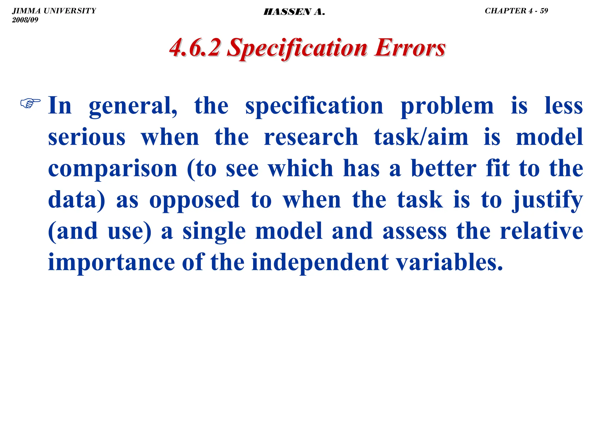 .
) In general, the specification problem is less
serious when the research task/aim is model
comparison (to see which has a better fit to the
data) as opposed to when the task is to justify
(and use) a single model and assess the relative
importance of the independent variables.
4.6.2 Specification Errors
4.6.2 Specification Errors
JIMMA UNIVERSITY
2008/09
CHAPTER 4 - 59
HASSEN A.
 
