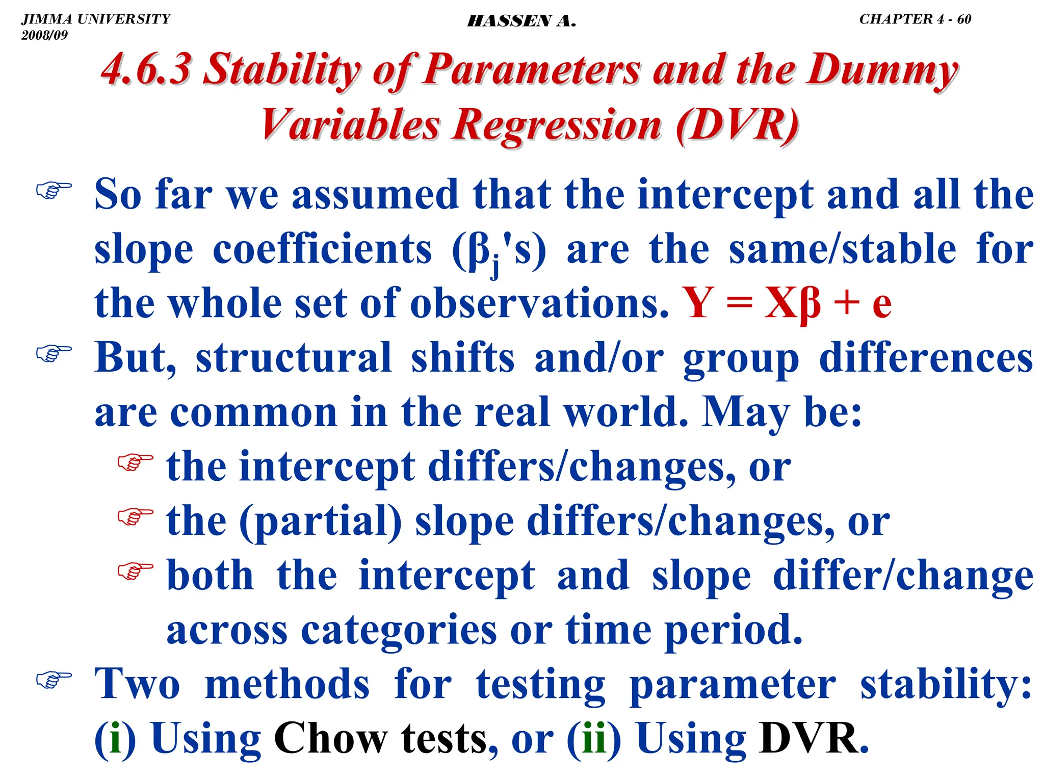 .
) So far we assumed that the intercept and all the
slope coefficients (βj's) are the same/stable for
the whole set of observations. Y = Xβ + e
) But, structural shifts and/or group differences
are common in the real world. May be:
) the intercept differs/changes, or
) the (partial) slope differs/changes, or
) both the intercept and slope differ/change
across categories or time period.
) Two methods for testing parameter stability:
(i) Using Chow tests, or (ii) Using DVR.
4.6.3 Stability of Parameters and the Dummy
4.6.3 Stability of Parameters and the Dummy
Variables Regression
Variables Regression (DVR)
(DVR)
JIMMA UNIVERSITY
2008/09
CHAPTER 4 - 60
HASSEN A.
 