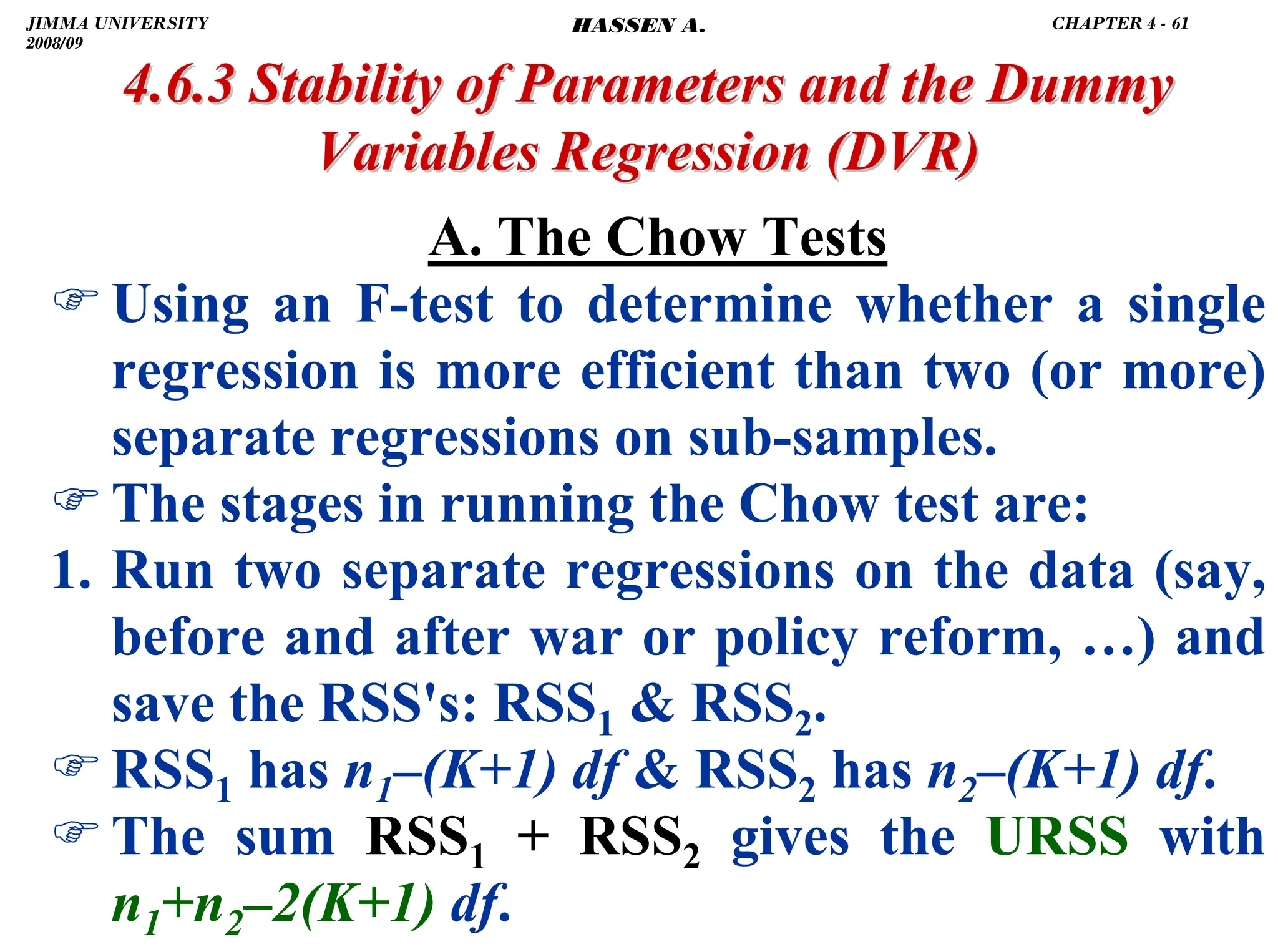 .
A. The Chow Tests
)Using an F-test to determine whether a single
regression is more efficient than two (or more)
separate regressions on sub-samples.
)The stages in running the Chow test are:
1. Run two separate regressions on the data (say,
before and after war or policy reform, …) and
save the RSS's: RSS1  RSS2.
)RSS1 has n1–(K+1) df  RSS2 has n2–(K+1) df.
)The sum RSS1 + RSS2 gives the URSS with
n1+n2–2(K+1) df.
4.6.3 Stability of Parameters and the Dummy
4.6.3 Stability of Parameters and the Dummy
Variables Regression
Variables Regression (DVR)
(DVR)
JIMMA UNIVERSITY
2008/09
CHAPTER 4 - 61
HASSEN A.
 